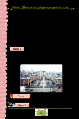 Тема 4 . Просте речення, ускладнене однорiдними членами…
214
Бахчисарайський дворець
Хоч не зруйнована — руїна ся будова,
З усіх кутків тут пустка вигляда.
Здається, тільки що промчалась тут біда,
Мов хуртовина грізная, раптова.
Тут водограїв ледве чутна мова, —
Журливо, тихо гомонить вода, —
Немов сльозами, краплями спада;
Себе оплакує оселя ся чудова.
Стоять з гарему звалища сумні,
Садок і башта; тут в колишні дні
Вродливі бранки вроду марнували.
Колись тут сила і неволя панувала,
Та сила зникла, все лежить в руїні, —
Неволя й досі править в сій країні!
(Леся Українка, із циклу «Кримські спогади»)
Доповніть коментар до зображення, ускладніть подані речення
однорідними членами.
На листівці зображено центральну площу столиці України — майдан
Незалежності. У центрі бачимо… Простір майдану окреслюють споруди …
Майдан Незалежності оздоблено кількома скульптурами, а саме: …
Від Майдану розходяться кілька вулиць: …
Перетинає майдан Незалежності велелюдний Хрещатик.
 Перечитайте питання на початку параграфа і дайте на них відповідь.
Складіть текстівку до зображення центральної площі
вашого рідного міста (села).
 