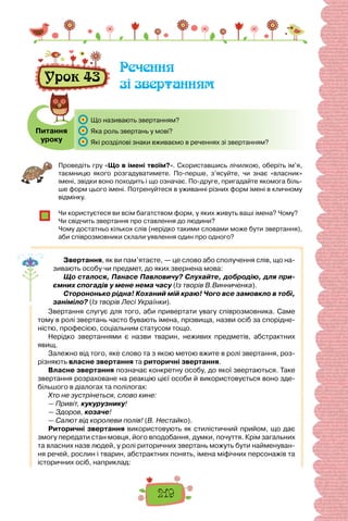 219
Урок 43
Речення
зі звертанням
Питання
уроку
	 Що називають звертанням?
	 Яка роль звертань у мові?
	 Які розділові знаки вживаємо в реченнях зі звертанням?
Проведіть гру «Що в імені твоїм?». Скориставшись лічилкою, оберіть ім’я,
таєм­
ницю якого розгадуватимете. По-перше, з’ясуйте, чи знає «власник»
імені, звідки воно походить і що означає. По-друге, пригадайте якомога біль-
ше форм цього імені. Потренуйтеся в уживанні різних форм імені в кличному
відмінку.
Чи користуєтеся ви всім багатством форм, у яких живуть ваші імена? Чому?
Чи свідчить звертання про ставлення до людини?
Чому достатньо кількох слів (нерідко такими словами може бути звертання),
аби співрозмовники склали уявлення один про одного?
Звертання, як ви пам’ятаєте, — це слово або сполучення слів, що на-
зивають особу чи предмет, до яких звернена мова:
Що сталося, Панасе Павловичу? Слухайте, добродію, для при-
ємних спогадів у мене нема часу (Із творів В.Винниченка).
Сторононько рідна! Коханий мій краю! Чого все замовкло в тобі,
заніміло? (Із творів Лесі Українки).
Звертання слугує для того, аби привертати увагу співрозмовника. Саме
тому в ролі звертань часто бувають імена, прізвища, назви осіб за спорідне-
ністю, професією, соціальним статусом тощо.
Нерідко звертаннями є назви тварин, неживих предметів, абстракт­
них
явищ.
Залежно від того, яке слово та з якою метою вжите в ролі звертання, роз-
різняють власне звертання та риторичні звертання.
Власне звертання позначає конкретну особу, до якої звертаються. Таке
звертання розраховане на реакцію цієї особи й використовується воно зде-
більшого в діалогах та полілогах:
Хто не зустрінеться, слово кине:
— Привіт, кукурузнику!
— Здоров, козаче!
— Салют від королеви полів! (В. Нестайко).
Риторичні звертання використовують як стилістичний прийом, що дає
змогу передати стан мовця, його вподобання, думки, почуття. Крім загальних
та власних назв людей, у ролі риторичних звертань можуть бути найменуван-
ня речей, рослин і тварин, абстрактних понять, імена міфічних персонажів та
історичних осіб, наприклад:
 