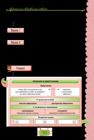 звертанням i вставними словами
223
— Чом же так, святий владико?
— А тим, що поки наша церква залежить от цареградського патрiарха,
ми вдержимо свою автономiю i свої права.
 	 Між ким відбувається розмова? Які етикетні звертання вжито в тексті?
 	 Які особливості вживання звертань у різних стилях мови?
Складіть речення, використавши в ролі звертань подані імена й
імена по батькові та словосполучення.
Іван Петрович; Софія Миколаївна; дорогий першокласник; шановна
громада; пан міністр; добродій Петренко.
Перепишіть, розставте, де потрібно, розділові знаки.
1. Зіроньки ясні небо покрили, вийди дівчино серденько миле (Народ-
на творчість). 2. О слово рідне Ти стоїш на чаті предковічних пам’яток
святині (П.  Куліш). 3. Благословенний будь мій рідний краю! (Д. Пав-
личко). 4. Світи нам дне безсмертними огнями, шуміть сади роди зерно
земле! (В. Сосюра). 5. Я люблю тебе поле простір твій широчінь твої пахощі
й цвіт (П. Дорошенко). 6. Слово моя ти єдиная зброє ми не повинні загинуть
обоє! (Леся Українка).
 	 Перечитайте питання на початку параграфа і дайте на них відповідь.
 	 Схарактеризуйте звертання за схемою.
РЕЧЕННЯ ЗІ ЗВЕРТАННЯМ
Звертання
слово або сполучення слів,
що називають особу чи предмет,
до яких звернена мова
іменник
у кличному
відмінку
 за роллю в мові
власне звертання риторичне звертання
 за формою вираження
непоширені
виражені одним словом
поширені
виражені словосполученням
Розділові знаки
зв , , зв , , зв
 