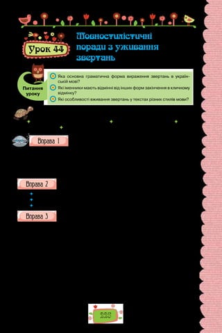 225
Урок 44
Мовностилістичні
поради з уживання
звертань
Питання
уроку
	 Яка основна граматична форма вираження звертань в україн-
ській мові?
	 Які іменники мають відмінні від інших форм закінчення в кличному
відмінку?
	 Які особливості вживання звертань у текстах різних стилів мови?
Проведіть гру «Моє шанування». Упродовж хвилини доберіть якомога
більше звертань до поданих нижче адресатів у різних ситуаціях спілкування.
 бібліотекар Василина Павлівна  листоноша Зоя Іванівна  лікар
Олег Пилипович  приятель Дмитро.
Виберіть з довідки звертання, доречні для кожної ситуації,
названої поданими реченнями. Речення запишіть. Поясніть
уживання розділових знаків.
1. Ходи, …, обідати. 2. …, іди до дошки! 3. …, передай, будь ласка,
підручника. 4. …, передай, будь ласка, квитка. 5. …, ви в прямому ефірі,
пропонуйте ваш варіант відповіді.
Довідка: Андрійку, Андрію, Андрію Ковальський, хлопче, друже
Андрію, шановний радіослухачу.
Пригадайте всі можливі звертання до вас упродовж дня. Запишіть
кілька речень з різними звертаннями.
 	 Чи доводилося вам чути неправильні форми звертання до вас?
 	 Чи помиляєтеся ви самі, звертаючись до своїх співрозмовників?
 	 Сформулюйте кілька етикетних правил уживання звертань.
Прочитайте поради мовознавця.
У  кличному відмінку вживаємо загальні іменники, етикетні слова,
ужиті як окремо, так і в поєднанні, наприклад: пане; добродійко; товари-
шу; діду; добродію лікарю; пане капітане.
Звертаючись до співрозмовника, використовуємо особові імена і по бать-
кові — як ужиті окремо, так і після загальних іменників, напр.: Іване; Ольго;
Анатолію Сергійовичу; отче Софроне; панно Вікторіє; учителю Леве Силен-
ко (а не як читаємо в одній публікації: Учителю Лев Силенко, дозвольте…).
Сьогодні в українському мовленні відновлюється називання і звертан-
ня за моделями «пан (пані) + ім’я або/і прізвище»,«добродій (добродійка)
+ прізвище або ім’я». У формальних взаєминах дедалі ширше застосову-
ється модель «пан (пані) + назва-індекс», наприклад: пане докторе; пане
професоре; пане депутате (редакторе; голово; водію; лікарю).
(Ярослав Радевич-Винницький,
із книжки «Етикет і культура спілкування»)
 