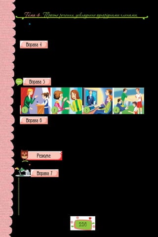 Тема 4 . Просте речення, ускладнене однорiдними членами,
226
 	 Поєднайте подані іменники з етикетними словами пан, пані, запишіть їх у
кличному відмінку.
Директор, професор, лікар, редактор, депутат, асистент, голова, вчи-
телька, сусідка, доповідачка, добродійка, мисткиня.
Перепишіть, подані в дужках слова та сполучення слів оформіть як
звертання.
1. (Шановна Ольга Петрівна), запрошуємо Вас на урочистий концерт
з нагоди Дня вчителя. 2. (Дорога пані Леся), залюбки скористаємося Ва-
шим запрошенням. 3. (Глибокоповажний пан директор), прийміть най-
щиріші вітання з нагоди ювілею очолюваної Вами фабрики. 4. (Пан пол-
ковник), дозвольте запитати. 5. (Друг Петро), раді з тобою зустрітися.
6. (Люба сестричка), вітаю із закінченням музичної школи.
Складіть відповідно до малюнків діалоги з 2–3 речень, що мають
звертання. Запишіть їх, поясніть уживання розділових знаків.
Перепишіть, розставте розділові знаки в реченнях із звертанням.
1. Будемо повторювати її разом? Згода рибонько? 2. О Леліє як жаль,
що ви не вмієте говорити! 3. Повір голубонько я похолов аж до кінчиків
вусів. 4. Нумо гратися кицюню ніби ми вже там: ніби дзеркало розтало і
крізь нього можна пройти, мов крізь туман. 5. Я просто хотіла глянути на
сад Ваша Величносте. 6. Твій квиток дитино.
(Льюїс Керрол, «Аліса в Задзеркаллі»)
 	 Перечитайте питання на початку параграфа і дайте на них відповідь.
Прочитайте поради мовознавця.
Типова ситуація: ми в чужому місті, і нам треба про щось довідатися.
Знаком про наш намір вступити в мовленнєвий контакт є скорочення від-
стані між нами й нашим потенційним співрозмовником. Нагадаємо, що
ця відстань не має бути менша за простягнену руку.
Стандартна послідовність фраз у розмові з незнайомою людиною може
бути такою:
1. Вітання: Доброго ранку! (Добрий день!; Добрий вечір!).
2. Вибачення і прохання: Вибачте, що затримую Вас! Скажіть, будь
ласка (Будьте ласкаві, скажіть; Чи не могли б Ви сказати…).
 