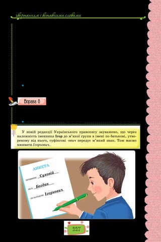 звертанням i вставними словами
227
3. Подяка: Щиро (сердечно) дякую (вам) за… (Щиро вдячний за…).
4. Вибачення: Пробачте, що затримав Вас (Даруйте, що завдав Вам
клопоту).
5. Прощання: До побачення! (Бувайте здорові!; Усього Вам найкращого!).
Розмову з незнайомою людиною обов’язково починати вітанням.
Якщо людина просто стоїть чи сидить нічим не зайнята, то перед прохан-
ням можна й не вибачатися. У фразі з проханням бажано, але не конче
вживати етикетні слова-звертання: (Шановний) добродію!; пане лейте-
нанте; юначе; дівчинко; пані добродійко та ін. Пункти 3 і 4 «алгоритму»
можна залежно від обставин міняти місцями.
Пам’ятаймо, що вибачитися, подякувати і попрощатися потрібно й
тоді, коли співрозмовник не зміг чи не зумів задовольнити наше прохання.
(Ярослав Радевич-Винницький,
із книжки «Етикет і культура спілкування»)
 	 Складіть і запишіть діалог на 5–7 речень між незнайомими людьми на вулиці
з проханням пояснити, як дістатися якогось місця. Уживайте рекомендовані
етикетні слова ввічливості.
Від поданих особових імен утворіть імена по батькові, запишіть
у формі чоловічого та жіночого роду.
1–2. Лука. 3–4. Ілля. 5–6. Григорій. 7–8. Микола. 9–10. Василь.
11–12. Андрій. 13–14. Ігор. 15–16. Богдан. 17–18. Яків. 19–20. Сава.
21–22. Олексій. 23–24. Дмитро.
 	 Які закінчення мають імена по батькові в кличному відмінку?
У новій редакції Українського правопису зауважено, що через
належність іменника Ігор до м’якої групи в імені по батькові, утво-
реному від нього, суфіксові -ович передує м’який знак. Тож маємо
вживати Ігорьович.
ПРІЗВИЩЕ
Суховій
ІМ’Я
Богдан
ПО БАТЬКОВІ Ігорьович
АНКЕТА
 