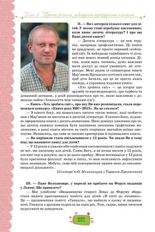 Тема 4 . Просте речення, ускладнене однорiдними членами…
230
II. — Ви є автором кількох книг для ді-
тей. У якому стані перебуває письменник,
коли пише дитячу літературу? І про що
Ваші дитячі книги?
— Дитяча література  — це теж тера-
пія, щоправда профілактична. Ці книги
не придумані, це просто окремий особли-
вий світ. Їх найкраще сприймають ті діти,
які вже мають певний досвід читання. Ді-
тям, яким щось читають, дуже важливо
мати доступ до такої умовності, як літе-
ратура. Мені разом із співавтором книги
Мар’яною Прохасько хотілося писати так,
щоб діти бачили, що це не просто якась
оповідь, а справжня художня книга.
«Хто зробить сніг»  — це історія про
дружбу та взаємодопомогу, про турботу та
домашній затишок, у якій розповідається про те, якою важливою є до-
машня любов і близькість між членами сім’ї.
— Книга «Хто зробить сніг», про яку Ви вже розповідали, стала пере-
можцем конкурсу «Книга року BBC–2013». Як це сталося?
— З одного боку, ми намагались писати такою мовою, якої особисто
нам з Мар’яною не вистачало в дитячій літературі. З іншого боку, худож-
нє оформлення книги є досить незвичним. Нині домінує уявлення про те,
що дитяча книжка повинна бути наповнена пишними графічними ма-
люнками, а наші книги містять на своїх сторінках звичайне наївне мис-
тецтво. Виявилось, що саме за такими критеріями й оцінювались книги.
— Ви вирішили стати письменником у 12 років. Чи знали Ви в тому
віці, що напишете книгу для дітей?
— У 12 років я уявляв себе серйозним письменником і навіть подумати
не міг, що писатиму для дітей. Слава Богу, я не почав писати у 12 років,
але вже тоді я розумів, що я до цього прийду. Моєю мотивацією у 12 років
було прагнення фіксації: якщо я пишу, то маю можливість зафіксувати
щось назавжди. Мабуть, саме мій консерватизм привів мене до письмен-
ницької діяльності».
(З інтерв’ю О. Мельничука з Тарасом Прохаськом)
III. — Пане Володимире, у вересні ви приїдете на Форум видавців
у Львові. Що привезете?
— Моє улюблене «Видавництво старого Лева» до Форуму збира-
ється видати пригодницьку повість для дітей «В гості до лісовика».
Це — продовження повісті «Ганнуся», що вийшла в цьому ж видавни-
цтві. Ганнуся з друзями підросла на один рік. Тож, гадаю, юним читачам
нудьгувати не доведеться.
 