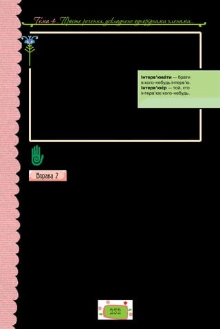 Тема 4 . Просте речення, ускладнене однорiдними членами…
232
Інтерв’ю — призначена для опублікування в пресі, передачі по радіо,
телебаченню розмова журналіста з політичним, громадським або яким-
небудь іншим діячем, відомою особистістю.
Інтерв’ю — один із провідних жанрів публіцистичного стилю.
У теле- та радіожурналістиці інтерв’ю має форму бесіди журналіста
із запрошеним у студію гостем.
Записана на диктофон розмова, викладена
згодом як текст, — це форма інтерв’ю в газетах
та журналах. Метою інтерв’ю є висвітлення ду-
мок, переконань співрозмовника, з’ясування
обставин формування особистості, цікавих
біографічних деталей.
Інтерв’ю беруть у відомих особистостей: політиків, громадських діячів, лі-
дерів громадської думки, учених, письменників, митців, спортсменів. Нерід-
ко для інтерв’ю запрошують ваших однолітків — переможців інтелектуальних
та мистецьких конкурсів, обдарованих дітей, підлітків з активною громадян-
ською позицією, учасників волонтерських рухів.
Які особливості інтерв’ю як жанру публіцистики?
Прочитайте уривок з інтерв’ю зі шкільної газети. Визначте тему та
основну думку записаної розмови.
— Де ти народилася?
— У Донецьку. Це батьківщина моїх батьків, бабусь та дідусів. Ми з
батьками жили в Макіївці Донецької області. А коли мені виповнилося
три роки, тато перевіз мене й маму до Києва, тому що отримав у столиці
нову роботу…
— Який твій улюблений предмет?
— У мене декілька улюблених предметів: англійська мова, історія,
українська література, хімія та німецька мова, яку я люблю найбільше.
Хоча ще кілька років тому ладна була кричати про те, що не хочу її ви-
вчати, і вона мені не знадобиться.
— Як проводиш вільний час?
— Я дуже люблю слухати музику… Також у вільний час я можу щось
намалювати, потім нервувати через те, що пропорція малюнка не така,
і все витираю. Якщо ж усе вийшло, мені все одно не подобається. Я пра-
цюю над малюнком доти, доки все не промалюю як слід. Ще у вільний час
можу писати твори. Дуже часто натхнення виливається в нові тексти, але
ж воно примхливе: іноді так і хочеться, щоб дало тобі спокій, а як дуже
потрібне — дзуськи, як вітром його змітає.
— Коли тобі спало на думку збирати гуманітарну допомогу в на-
шій школі?
 