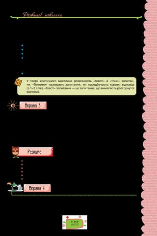 233
Розвиток мовлення
— Ще влітку я почула в новинах, що багато людей зараз допомагають
переселенцям, яким це вкрай потрібно. Звісно, найлогічнішим було за-
пропонувати допомогти саме дітям-переселенцям. Вони такого ж віку, як
і учні нашої школи. Отже, якщо в когось є непотрібна річ, можна віддати
її іншій дитині.
	 Яка мета викладеної розмови?
	 Чи впливає мета на зміст запитань?
	 Чи будь-які запитання доречні в інтерв’ю?
	 Якими словами починаються питальні речення, що ними прагнемо з’ясувати
конкретні факти, деталі життєпису?
	 Які слова використовуємо, щоб розпитати про особисту думку, довідатися
про переконання співрозмовника?
	 Які запитання спонукають до дискусії?
У теорії критичного мислення розрізняють «товсті» й «тонкі» запитан-
ня. «Тонкими» називають запитання, які передбачають короткі відповіді
(з 1–3 слів). «Товсті» запитання — це запитання, що вимагають розгорнутої
відповіді.
Складіть 7–12 запитань інтерв’ю для шкільної газети із зазна-
чених тем і співрозмовників.
1. З учителем про те, як він зацікавився обраною ним наукою.
2. З дитячим письменником про користь читання.
3. З однолітком, переможцем у спортивних змаганнях.
4. З мамою одного зі школярів, відомою у вашому краї художницею,
про її творчість.
5. З дідусем одного зі школярів, відомим винахідником, про важли-
вість наполегливості в досягненні мети.
	 Перечитайте питання на початку параграфа і дайте на них відповідь.
	 Чи цікаво вам було працювати на уроці? Чи любите ставити запитання?
	 У кого хотіли б узяти інтерв’ю? Про що б хотіли запитати?
	 Що потрібно знати, аби уміло вести бесіду?
	 Чим відрізняється інтерв’ю від теревенів?
	 Чи можна взяти інтерв’ю по телефону?
Складіть 3–4 запитання для телефонного інтерв’ю із ціка-
вою для вас особистістю.
 