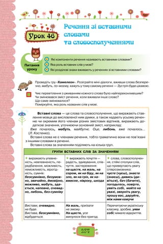 234
Урок 46
Речення зі вставними
словами
та словосполученнями
Питання
уроку
	 Які компоненти речення називають вставними словами?
	 Яка роль вставних слів у мові?
	 Які розділові знаки вживають у реченнях зі вставними словами?
Проведіть гру «Хамелеон». Розіграйте міні-діалоги, вживши слова безпере-
чно, мабуть, по-моєму, кажуть у тому самому реченні — Зустріч буде цікавою.
Чиє перевтілення з уживанням кожного слова було найпереконливішим?
Чи змінювався зміст речення, коли вживали інше слово?
Що саме змінювалося?
Поміркуйте, яка роль названих слів у мові.
Вставні слова — це слова та словосполучення, що виражають став-
лення мовця до висловленої ним думки, а також надають усьому речен-
ню чи окремим його членам різних змістових відтінків, виражають до-
даткові значення, уточнюючи основний зміст, наприклад:
Вже почалось, мабуть, майбутнє. Оце, либонь, вже почалось…
(Л. Костенко).
Вставні слова не є членами речення, тобто граматично вони не пов’язані
з іншими словами в реченні.
Вставні слова за значенням поділяють на кілька груп.
ГРУПИ ВСТАВНИХ СЛІВ ЗА ЗНАЧЕННЯМ
 виражають упевне-
ність, невпевненість, пе-
редбачення, можливість,
неможливість, вірогід-
ність, сумнів:
безсумнівно, безумов-
но, звичайно, ймовірно,
можливо, мабуть, зда-
ється, напевне, очевид-
но, либонь, без сумніву
 виражають почуття —
радість, здивування, спів-
чуття, застереження:
на щастя, на жаль, на
сором, як на біду, як на
зло, як на гріх, як на-
вмисне, нівроку, шкода
 слова, словосполучен-
ня, стійкі сполуки слів,
що привертають увагу
співрозмовника:
чуєте (чуєш), знаєте
(знаєш), дивись (ди-
віться), бач (бачите),
погодьтесь, повірте,
уявіть собі, майте на
увазі, зверніть увагу,
прошу вас, даруйте,
між нами кажучи
Вистави, очевидно,
не буде.
Вистава, безсумнівно,
відбудеться.
На жаль, приїхати
не зможу.
На щастя, усе
минулося без пригод.
Перечитуючи українську
класику, зробив, уяви
собі,чимало відкриттів.
 