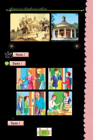 звертанням i вставними словами
237
Тарас Шевченко.
Аскольдова могила
(1846 р.).
Церква Св. Миколая
на Аскольдовій могилі
в Києві (сучасний вигляд).
Складіть кілька речень, у яких висловіть міркуваннями про іс-
торичну пам’ять, збережену в назвах. Використайте вставні
слова на мою думку, по-перше, наприклад, отже.
Запишіть за ситуаціями діалоги, уведіть до них етикетні слова.
 	 Чому етикетні слова виконують роль вставних?
Прочитайте поради мовознавця. Зверніть увагу на ті, що застері-
гають від перетворення вставних слів на слова-паразити.
 