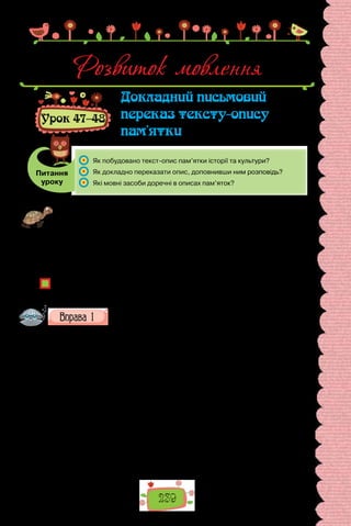 239
Розвиток мовлення
Урок 47–48
Докладний письмовий
переказ тексту-опису
пам’ятки
Питання
уроку
	 Як побудовано текст-опис пам’ятки історії та культури?
	 Як докладно переказати опис, доповнивши ним розповідь?
	 Які мовні засоби доречні в описах пам’яток?
Проведіть гру «Капелюшник». Готуючись до уроку, погортайте сторінки під-
ручника, щоб пригадати, з описами яких пам’яток вам довелося працювати.
Про пам’ятку, описувати яку вам було найцікавіше, складіть одне речення,
яке запишіть на невеличкому аркушику (назву пам’ятки не зазначайте — її
потрібно буде відгадати).
Перед уроком складіть свої аркушики-загадки в капелюха. Лічилкою оберіть
капелюшника, який тягтиме з капелюха загадки й відгадуватиме їх. За бажан-
ня, капелюшника можете змінювати, використовуючи лічилку.
Які пам’ятки історії та культури ви описували на уроках? Яка послідовність
опису пам’ятки? Яку структуру має текст-опис?
Прочитайте текст.
Любецький замок
Бралося на осінь. Жовтіло листя на деревах, зри­
валося з гілок, круж-
ляло в повітрі, м’яко лягало на землю. Пухким килимом встеляла землю
посохла трава. Обтрушувалися жолуді. Покривалися мохом, жовтіли й
розсипалися на порох гриби.
Володимир Всеволодович оглядав Любецький за­
мок. Споруда, як і
місто, була оточена могутніми стіна­
ми з глини й дубових зрубів. Від міста
замок відокремлював глибокий рів, перебратись через який можна було
тільки перекидним містком. Переїхавши через місток і проминувши мос-
тову вежу, князь опинився у вузькому проїзді між дво­
ма стінами. Він
зупинився, роззирнувся: дубові колоди були міцно припасовані одна до
одної. Стіна внизу переходила в такий же добротний настил. Попереду
виднілася кута залізом брама з двома вежами з боків. Коли князь набли-
зився до неї, кметі відчинили стулки. Далі виднівся невелич­
кий дворик,
звідкіля можна було вибратися на стіни. У глибині дворика стояла ви-
соченна вежа — останній прихисток оборонців замку. За вежею лежав
 