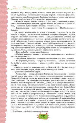 Тема 4 . Просте речення, ускладнене однорiдними членами,
240
парадний двір, посеред якого містився на­
мет для почесної сторожі. Мо-
номах підійшов до триповерхового палацу з трьома високими тере­
мами,
замилувався ним. Згадалося, як будівничі закінчили зводити дитинець.
Він саме приїхав сюди з Чернігова, і тіун пояснював:
— Нижній поверх, князю, для челяді. Тут розташовані печі, комори,
у яких зберігатимуться припа­
си. Другий поверх, з сінями і великою пала-
тою, — княжий. Тут поставимо столи на сотню чоловік…
— Гаразд, гаразд, — махнув тоді Мономах рукою. — Підіймемось, по-
бачимо.
Він пильно придивлявся до всього і до вели­
ких мідних котлів для
«вару» — окропу, що ним мали поливати нападників оборонці під час
штур­
му, і до жител захисників міста — хиж, улаштова­
них у стінах, і до
високого зовнішнього поясу заборол, і до майолікових щитів та рогів оле-
нів і турів, якими була прикрашена велика княжа палата; заглянув і в
церковку зі свинцевою покрівлею, і в глибокі підземні ходи, що розходи-
лися врізнобіч з палацу, однієї з медуш і церкви. Оглянувши все, Володи-
мир Всеволодович підійшов до гурту буді­
вельників, що стояли неподалік
від церкви. Ті зня­
ли шапки, низько вклонилися князеві.
— День добрий, — привітався Мономах.
— Доброго здоров’я, князю, — відповіли рукомесники — древоділи,
теслярі, огородники1
.
— Сподіваюсь, що тіун не скривдив вас: запла­
тив так, як належить?
— Не скривдив, князю, — загули рукомесники. — Звісно, не завадив
би й обід із медом та пивом, — додав котрийсь, ховаючись за спинами
сусідів.
— Обід, кажете? — запитав князь. — Можна й обід. За такий дити-
нець, який звели ви, варто, тіуне, зав­
тра влаштувати й обід.
Рукомесники схвально загули.
— Люди добрі, — знову заговорив Володимир Все­
володович, — велике
спасибі вам за ваш труд, — він схилив низько голову перед натовпом. —
Віднині Любеч буде кріпостю, яка перетинатиме шлях чужинцям-недру-
гам чи заздрісникам, що надума­
ють напасти на наш стольний град Київ.
Завдяки вашим старанням і вмінням, думаю, об Любеч розбиватимуть-
ся всі темні сили, які замахуватимуться на наше мирне життя. Перші
поселенці, що осіли тут, своє поселення назвали Любечем, бо любо було
їм жити серед цієї багатої й чудової природи. Любов — це життя, краса,
достаток. На них зазіхали та ще й зараз зазіхають немало шу­
качів легкої
наживи. Не з любов’ю зустрічаємо їх, а з ненавистю і гнівом. Любов і гнів
живуть у на­
ших серцях поруч. Ми любимо життя, любимо мир, любимо
всіх, хто до нас іде з відкритим заборолом, ненавидимо й палаємо гнівом
до тих, хто сіє зло й розбрат, хто кривдить нас і прагне загарбати наші
землі, а нас самих зробити своїми рабами. Кажуть, що ми багато воюємо.
Це так. Але ми воюємо не заради того, щоб наживатись, щоб примушува-
ти когось, а задля того, щоб спокійно орати ниву, ва­
рити залізо, зводити
1
  Огородники — фахівці зі спорудження фортець. 	
 