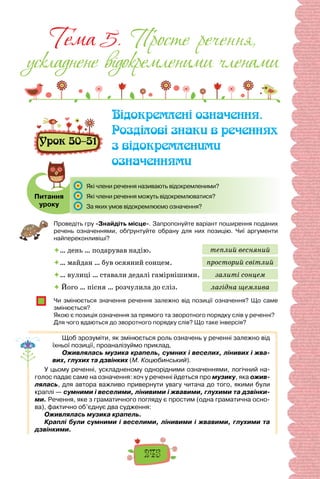 245
Тема 5. Просте речення,
ускладнене вiдокремленими членами
Урок 50–51
Відокремлені означення.
Розділові знаки в реченнях
з відокремленими
означеннями
Питання
уроку
	 Які члени речення називають відокремленими?
	 Які члени речення можуть відокремлюватися?
	 За яких умов відокремлюємо означення?
Проведіть гру «Знайдіть місце». Запропонуйте варіант поширення поданих
речень означеннями, обґрунтуйте обрану для них позицію. Чиї аргументи
найпереконливіші?
… день … подарував надію.
… майдан … був осяяний сонцем.
… вулиці … ставали дедалі гамірнішими.
 Його … пісня … розчулила до сліз.
Чи змінюється значення речення залежно від позиції означення? Що саме
змінюється?
Якою є позиція означення за прямого та зворотного порядку слів у реченні?
Для чого вдаються до зворотного порядку слів? Що таке інверсія?
Щоб зрозуміти, як змінюється роль означень у реченні залежно від
їхньої позиції, проаналізуймо приклад.
Оживлялась музика крапель, сумних і веселих, лінивих і жва-
вих, глухих та дзвінких (М. Коцюбинський).
У цьому реченні, ускладненому однорідними означеннями, логічний на-
голос падає саме на означення: хоч у реченні йдеться про музику, яка ожив-
лялась, для автора важливо привернути увагу читача до того, якими були
краплі — сумними і веселими, лінивими і жвавими, глухими та дзвінки-
ми. Речення, яке з граматичного погляду є простим (одна граматична осно-
ва), фактично об’єднує два судження:
Оживлялась музика крапель.
Краплі були сумними і веселими, лінивими і жвавими, глухими та
дзвінкими.
теплий весняний
просторий світлий
залиті сонцем
лагідна щемлива
 