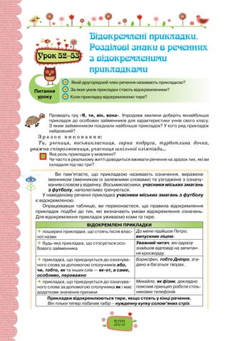 252
Урок 52–53
Відокремлені прикладки.
Розділові знаки в реченнях
з відокремленими
прикладками
Питання
уроку
	 Який другорядний член речення називають прикладкою?
	 За яких умов прикладки стають відокремленими?
	 Коли прикладку відокремлюємо тире?
Проведіть гру «Я, ти, він, вона». Упродовж хвилини доберіть якнайбільше
прикладок до особових займенників для характеристики учнів свого класу.
З яким займенником поєднали найбільше прикладок? У кого ряд прикладок
най­
довший?
З р а з о к в и к о н а н н я:
Ти, учениця, восьмикласниця, гарна подруга, турботлива дочка,
уважна співрозмовниця, учасниця шкільної олімпіади…
Яка роль прикладок у мовленні?
Чи часто в реальному житті доводиться вживати речення на зразок тих, які ви
складали під час гри?
Ви пам’ятаєте, що прикладкою називають означення, виражене
іменником (іменником із залежними словами) та узгоджене з означу-
ваним словом у відмінку: Восьмикласники, учасники міських змагань
з футболу, наполегливо тренуються.
У наведеному реченні прикладка учасники міських змагань з футболу
є відокремленою.
Опрацювавши таблицю, ви переконаєтеся, що правила відокремлення
прикладок подібні до тих, які визначають умови відокремлення означень.
Для відокремлення прикладок уживаємо коми та тире.
ВІДОКРЕМЛЕНІ ПРИКЛАДКИ
 поширені прикладки, що стоять після влас-
ної назви
До мене підійшов Петро,
випускник ліцею.
 будь-яка прикладка, що стосується осо-
бового займенника
Уважний читач, він одразу
знайшов відповіді на запитан-
ня кросворду.
 прикладка, що приєднується до означува-
ного слова за допомогою сполучників або,
чи, тобто, як та інших слів — як-от, а саме,
особливо, переважно
Борисфен, тобто Дніпро, зга-
дано в багатьох творах.
 прикладка, що приєднується до означува-
ного слова за допомогою сполучника як і має
додаткове значення причини
Михайло, як фізик, докладно
пояснив принцип роботи стіль-
никових телефонів.
Прикладки відокремлюються тире, якщо стоять у кінці речення.
Він тільки тепер побачив табір – нужденну купку солом’яних стріх.
 