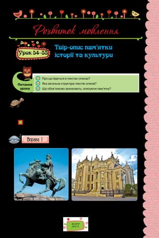 257
Розвиток мовлення
Урок 54–55
Твір-опис пам’ятки
історії та культури
Питання
уроку
	 Про що йдеться в текстах-описах?
	 Яка загальна структура текстів-описів?
	 Що обов’язково зазначають, описуючи пам’ятку?
Проведіть гру «Уточнюймо змістовно». Перед уроком запишіть на дошці пе-
релік пам’яток історії та культури, про які ви дізналися протягом останнього
місяця на різних уроках. Складіть про кожну пам’ятку речення з відокремле-
ною прикладкою. Переможцем стане той, чиє речення буде найзмістовні-
шим, найповнішим за обсягом інформації.
У текстах яких стилів активно вживаними є речення з відокремленими чле-
нами?
Яку роль відіграють відокремлені прикладки в текстах-описах пам’яток?
Роздивіться ілюстрації. Які із зображених пам’яток ви бачили
на власні очі? Що з побаченого особливо вразило? Розкажіть
докладніше про свої враження.
Пам’ятник гетьману
Богдану Хмельницькому
на Софійській площі в Києві (1888 р.).
Будинок з химерами в Києві.
Архітектор Владислав Городецький.
Збудовано в 1902–1903 рр.
 