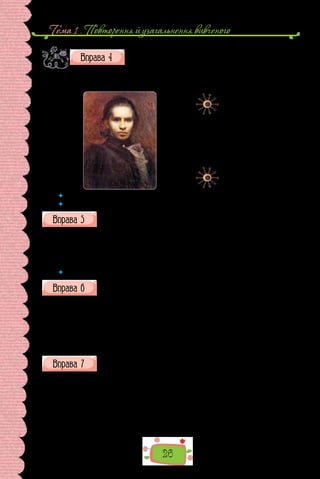 Тема 1 . Повторення й узагальнення вивченого
26
Доберіть 5–7 прикметників для опису Лесі Українки, зо-
браженої на портреті. Які риси характеру поетеси зумів
передати художник? Виконуючи завдання, зверніть ува-
гу на її погляд, вираз обличчя та вбрання. Як ви думаєте,
чому художник обрав саме таку кольорову гаму? Чи помітили щось нове в портреті
Лесі Українки?
Іван Труш.
Портрет Лесі Українки
(1900 р.).
Картина зберігається
у Національному художньому
музеї України.
 	 Які слова називають синонімами?
 	 Що ви знаєте про антоніми?
Доберіть до тлумачень відповідні слова.
1) який уміє правильно писати; 2) який уміє читати й писати; 3) який
має освіту, за­
своїв різнобічні знання; 4) який має великий жит­
тєвий до-
свід, великі знання в певній галузі.
Досвідчений, писемний, освічений, грамотний, письменний.
 	 Сформулюйте значення «зайвого» слова.
Скориставшись довідкою, замініть у поданих словосполученнях
прикметники: у першій групі — на синоніми; у другій — на антоніми.
I. Тепла пора; тепле світло; теплий погляд; теплий колір. 
Довідка: гостинний, лагідний, літній, м’який, пастельний.
II. М’яка вода; м’який светр; м’який характер; м’яка зима; м’яке во-
лосся; м’яке сяйво.
Довідка: гострий, жорсткий, колючий, лагідний, різкий, холод-
ний, цупкий, важкий.
Випишіть із тексту застарілі слова, витлумачте їх. Для чого автор
ужив ці слова?
— Прокляття! Він називає мене відступником, погубителем землі
Руської. Ніби я не князь, а холоп! Ніби він святий, а я грішник!.. А хто
ж відібрав у нас Чернігів?.. Хто розпалював міжусобиці між руськими
князями — я чи він? І він сміє після всього того тикати мені в очі, що я
відступник! Прокляття!
Потім йому в голову прийшла якась нова думка, бо він раптом дивно
глянув на Ждана і схопив його за груди, струснув щосили: 
 