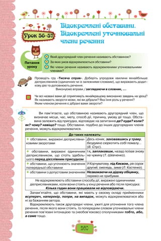 260
Урок 56–57
Відокремлені обставини.
Відокремлені уточнювальні
члени речення
Питання
уроку
	 Який другорядний член речення називають обставиною?
	 За яких умов відокремлюються обставини?
	 Які члени речення називають відокремленими уточнювальними
членами?
Проведіть гру «Тисяча справ». Доберіть упродовж хвилини якнайбільше
дієприслівників (одиничних чи із залежними словами), що виражають додат-
кову дію та доповнюють речення.
Виконуємо вправи / заглядаючи в словник, …
Чи всі названі вами дії сприятимуть якнайкращому виконанню завдань на уроці?
Як називають звороти мови, які ви дібрали? Яка їхня роль у реченні?
Яким членом речення є дібрані вами звороти?
Ви пам’ятаєте, що обставиною називають другорядний член, що
визначає місце, час, мету, спосіб дії, причину, умову дії тощо. Обста-
вина залежить від присудка, відповідає на запитання де? куди? коли?
як? чому? навіщо? тощо. Обставини. подібно до інших другорядних членів
речення, можуть відокремлюватися.
До таких належать:
 обставини, виражені дієприслівни-
ковими зворотами
Десь коник, заховавшись у траву,
бездумно сюркотить собі помалу...
(В. Стус).
 обставини, виражені одиничним
дієприслівником, що стоїть здебіль-
шого перед дієслівним присудком
І я, заплакавши, назад поїхав знову
на чужину (Т. Шевченко).
 обставини, що уточнюють значення
попередньої обставини
У Корчуватому, під Києвом, рік сорок
другий, ожеледь, зима (Л. Костенко).
 обставини з допустовим значенням Незважаючи на дідову обіцянку,
перевіз не прибував.
Не відокремлюють обставини способу дії, виражені одиничними
дієприслівниками, коли вони стоять у кінці речення або після присудка:
Кілька годин вони працювали не відповідаючи.
Запам’ятайте, що обставини, які мають у своєму складі прийменники
всупереч, наперекір, попри, на випадок, можуть відокремлюватися або
ні за бажанням автора.
Відокремлюють також другорядні члени, ужиті для уточнення того члена
речення, після якого вони стоять. Із попереднім словом уточнювальні члени
речення пов’язані інтонацією та (необов’язково) сполучниками тобто, або,
а саме тощо.
 
