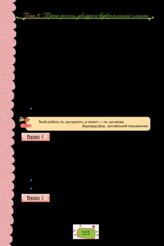 262
Тема 5 . Просте речення, ускладнене вiдокремленими членами
Яким же бачить письменник малого Мирона?
Змальовуючи образ цього селянського хлопчика, І. Франко не зосеред-
жує уваги на зовнішніх ознаках, натомість подає читачеві розгорнутий
психологічний образ.
Для змалювання психологічного портрета хлопчика особливо важли-
вою видається його мова. Адже в розумінні дорослих (а саме вони в тексті
оповідання є носіями тих умовних цінностей, які мав би засвоювати ма-
лий Мирон, щоб стати «таким, як усі») уміння доречно, до ладу вислов-
люватися — це ознака розвитку людини. Однак мова малого Мирона так
само незвична, як і його поведінка, і ця невідповідність стереотипові в
очах дорослих набуває різко негативної оцінки. Тож малий Мирон зму-
шений жити і розвиватися в постійній суперечності між тим, що йому ці-
каво, і тим, чого від нього очікують.
Розпач автора через небажання дорослих зрозуміти «не такого» малого
Мирона переноситься у сферу роздумів про долю селянської дитини взага-
лі й набуває гірко-риторичного забарвлення: «Прийдеться такій дитині
вік жити під тісною сільською стріхою…, всі невживані і приголомшені
здібності дитини заніміють і занидіють у зав’язку».
(За Галиною Сютою)
	 Що ви знаєте про твори І. Франка для дітей? Які з цих творів читали? Які з них вам
подобаються найбільше? Спробуйте пояснити чому.
Геній робить те, що мусить, а талант — те, що може.
Бернард Шоу, англійський письменник
Прочитайте поради мовознавця про вживання відокремлених об-
ставин та уточнювальних членів речення в текстах наукового та
офіційно-ділового стилях.
На відміну від художнього стилю, у якому можуть бути речення, де
основна частина інформації міститься у відо­
кремленому відрізку, в науко-
вих та ділових текстах у ві­
докремленні є значно менше відомостей, ніж у
цілому реченні. Відокремлені компоненти речення в науковому та ділово-
му стилях основним завданням мають уточнення, додаткове повідомлен-
ня, а в художньому й публіцистичному є засобом образності, оцінності.
(Олександр Пономарів, «Стилістика сучасної української мови»)
 	 Складіть 6–12 речень з відокремленими обставинами та відокремленими
уточнювальними членами за змістом різних шкільних предметів.
 	 Запишіть по одному такому реченню.
Скориставшись «Довідкою», уставте замість крапок відокремлені
обставини. Запишіть речення, поясніть уживання в них розділових
знаків.
1. Якщо розв’язуємо задачу …, то такий метод розв’язування назива-
ємо векторним. 2. … іноді здійснюємо паралельне перенесення частини
фігури. 3. Щоб вибрати в списку кілька фотографій, їх треба виділити …
4. У 1905 році А. Ейнштейн … розпрацював теорію броунівського руху.
 