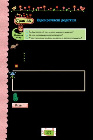 264
Урок 58 Відокремлені додатки
Питання
уроку
	 Який другорядний член речення називають додатком?
	 За яких умов відокремлюються додатки?
	 У яких стилях мови особливо вживаними є відокремлені додатки?
Проведіть гру «Немає правил без винятків». Упродовж хвилини складіть
речення за поданими моделями. Укладіть якомога довший ряд, не забудьте,
однак, про винятки.
 Мені подобається читати про …, крім … .
 Я люблю фільми про …, крім … .
 Я люблю бувати в …, окрім … .
 Мені подобаються різні кольори …, окрім … .
Чи часто користуємося компонентами зі значенням винятку?
Поміркуйте, яким членом речення є такі компоненти.
Ви пам’ятаєте, що додаток — це другорядний член речення, який
означає предмет і відповідає на запитання непрямих відмінків.
Додаток може відокремлюватися тільки за однієї умови: коли має зна-
чення винятку, виокремлення, заміни та поєднаний з іншим словом у реченні
за допомогою прийменників крім, опріч, за винятком, замість, на відміну
від:
За винятком полуниць, малий Тимко не любив ніяких ягід.
Доберіть 6–7 речень з відокремленим додатком, пов’язаних зі змістом шкіль-
них предметів.
Знайдіть у поданих реченнях відокремлені додатки. Поясніть
(усно) вживання розділових знаків.
1. Родина наша, окрім татка і старшого брата, тут. Усі здорові. 2. Люба
мамочко! Сьогодні вже зважила написати листа, бо здається, вже почи-
нає ходити пошта, а то, крім телеграм, не бачила способу подавати звіст-
ки. 3. Умов життя в інших місцях Італії, крім Сан-Ремо, я не знаю, бо ті
дві зими, що я пробула в Італії, я прожила безвиїзно в Сан-Ремо. 4. На
кожнім кроці, окрім історичних мальовничих руїн, є ще багато новітніх
пусток — якісь безверхі, розвалені хати, де ніхто не живе… 5. У Києві ж,
 