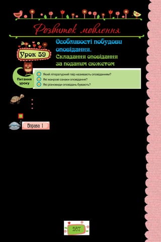 267
Розвиток мовлення
Урок 59
Особливості побудови
оповідання.
Складання оповідання
за поданим сюжетом
Питання
уроку
	 Який літературний твір називають оповіданням?
	 Які жанрові ознаки оповідання?
	 Які різновиди оповідань бувають?
Проведіть відому вам гру «Я знаю п’ять…». Назвіть:
	 п’ять оповідань, які ви прочитали цього року;
	 п’ять оповідань, які справили на вас найбільше враження;
	 п’ять письменників — майстрів жанру оповідання.
Чим оповідання відрізняється від інших прозових творів?
Прочитайте текст. Доведіть, що за жанром він є оповіданням.
Дими вогнищ
Вершники мчали, не шкодуючи коней. Глухо стогнала під копитами
земля, куря­
ва хмарою ставала на дорогах. Вершники об’їжджали цілий
край. Втомлені, закіптюжені, тільки очі світилися, вони важко зістрибу-
вали з коней, а за мент чувся дзвін — ударяли бронзовим істиком у мідні
казани: скликали людей. Люди бігли, покинувши свої справи, бо такий
дзвін лунав на тривогу особливу. Виходили зі своїх домівок сивобороді
старійшини, ішли, вимахуючи палицями, а коли всі зібралися на рад-
ному місці, промовляв один із вершників — посланець вож­
дя деревлян.
Рада землі деревлянської, сказав він, звеліла переповісти лиху звістку.
Примчали до них посланці полян і звістили, що не втримаються поляни
на полі своєму. Нова хвиля кочівників насувається, така велика, що не
було ще такої. Летить Змій страшний, Змій на багато голів, сказав верш-
ник, і пожирає усе навдокіл. Отож рада старійшин зем­
лі деревлянської
велить повідомити: весь народ, малі й старі, жінки й діти, мають вийти на
вали. Хай беруть стільки їжі, скільки подужають узяти — насипати­
мемо
далі вали. Це давно перевірено, там, де насипано вал, кочівник не прохо­
дить, їхні вози не перетягнуться через насип, а кіннота хоч і пройде, але
без родин далеко у чужий край не заглибить­
ся. Копати мусять усі, копати
скільки можуть, копати вдень і вночі, бо треба зробити заслону і з півден-
ного заходу…
 