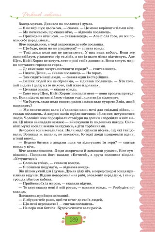 Розвиток мовлення
269
Вождь мовчав. Дивився на посланця і думав.
— Я не вирішую цього сам, — сказав. — Це може вирі­
шити тільки віче.
— Ми почекаємо, що скаже віче, — відповів посла­
нець.
— Приходь на віче і сам, — сказав вождь. — Але після того, як ми по-
між себе порадимося…
Віче порадилося, а тоді запросило до себе посланця.
— Що буде, коли ми не згодимося? — спитав вождь.
— Тоді люди поля вас не питатимуть. У них нема ви­
бору. Вони все
одно ввійдуть у захисток гір та лісів, а вас із цього місця відтиснуть. Але
Щек, Кий і Хорив не хочуть лити крові своїх данників. Вони хочуть мир-
но по­
ставити городи на горах.
— Де саме вони хочуть поставити городи? — спитав вождь.
— Нижче Десни, — сказав посланець.— На горах.
— Там сидять наші люди, — сказав один із старійшин.
— Ваших людей ми не образимо, — відказав посла­
нець. — Хто хоче,
хай сидить і далі, а хто не хоче, хай живе в долинах.
— Це наша земля, — сказав вождь.
— Саме тому Щек, Кий і Хорив і послали мене — во­
ни просять притул-
ку. Вони підуть на вас війною тільки тоді, коли ви їм відмовите.
— Чи будуть люди поля сипати разом з нами вали супроти Змія, який
надходить?
— Ми сипатимемо вали і з’єднаємо наші мечі для спільної війни, —
сказав посланець. А вздовж валів горіли вогнища і біля них метушили­
ся
люди. Чоловіки вже порозрізали стовбури на дошки і поробили з них віз-
ки. Ці візки накладали землею — викочували їх по дошках нагору. Силь-
ніші мужі носи­
ли землю лантухами, а діти торбинками.
Вечорами вони веселилися. Пили мед і співали пісень, під які танцю-
вали. Вогнища ж палали, не згасаючи, бо одні люди працювали вдень,
а інші вночі…
— Будемо битися з людьми поля чи відступимо їм гори?  — спитав
вождь у віча.
Віче захвилювалося. Люди закричали й замахали ру­
ками. Віче сум-
нівалося. Половина його казало: «Бити­
ся!», а друга половина віщала:
«Уступитися!»
— Слово за тобою, — сказали вождю.
— Я повинен подумати, — відказав вождь.
Він пішов у свій дім і думав. Думав цілу ніч, а перед сходом сонця при-
кликав відунів. Відуни поворожили на рибі, зловленій перед цим, і на ну-
трощах убитого каба­
на.
— Приймемо їх із миром, — сказали відуни.
— Те саме сказав мені й мій розум, — озвався вождь. — Розбудіть по-
сланця.
Посланець прийшов заспаний.
— Я збудив тебе рано, щоб ти встиг до своїх людей.
— Що мені переказати? — спитав посланець.
— Не пора нам битися. Будемо сипати вали разом.
 