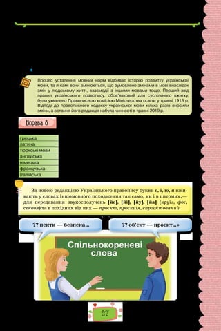 27
— Це ти, холопе, обмовив мене перед Святославом? Ти розтеревенив
йому про Глібів! Та ще й посмів привезти сюди цього неправедного листа,
мовби не міг здогадатися, що тебе тут жде! Чи, може, сподівався, що Свя-
тославове заступництво захистить? Ти — смерд, холоп, раб! Я витягнув
тебе з грязюки, а ти мені так віддячив?
(Володимир Малик, «Черлені щити»)
 	 Пригадайте, які слова називають історизмами. Що ви знаєте про архаїзми?
Процес усталення мовних норм відбиває історію розвитку української
мови, та й самі вони змінюються, що зумовлено змінами в мові внаслідок
змін у людському житті, взаємодії з іншими мовами тощо. Перший звід
правил українського правопису, обов’язковий для суспільного вжитку,
було ухвалено Правописною комісією Міністерства освіти у травні 1918 р.
Відтоді до правописного кодексу української мови кілька разів вносили
зміни, а остання його редакція набула чинності в травні 2019 р.
Попрацюйте з таблицею. Пригадайте, з яких мов українська мова
запозичила слова. Які ознаки іншомовних слів? Доберіть по
2–3 свої приклади запозичень з різних мов.
грецька біологія, лексикологія, географія, фонограма, бібліотека
латина радіус, інспекція, директор, акцент, процедура, проєкт
тюркські мови алича, барабан, базар, баклажан, баштан, кавун, ізюм
англійська мітинг, кліринг, кастинг, пресинг, дайвінг, парламент, футбол
німецька офіцер, штаб, циркуль
французька ажур, салон, ательє, парфумерія, гардероб
італійська арія, опера, тенор
За новою редакцією Українського правопису букви є, ї, ю, я вжи-
вають у словах іншомовного походження так само, як і в питомих,—
для передавання звукосполучень [йе], [йі], [йу], [йа] (круїз, фоє,
секвоя) та в похідних від них — проєкт, проєкція, спроєктований.
?? пекти — безпека… ?? об’єкт — проєкт…»
 