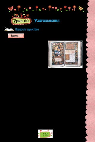 271
Урок 60 Узагальнення
Прочитайте текст. Про що в ньому йдеться? Зразком якого типу
мовлення він є? До якого стилю належить?
Чи знаєте ви, яка стародавня
книга лежить перед Президентом
під час складання ним присяги на
вірність народові України? Книга
ця, без перебільшення, національ-
на святиня,  — Пересопницьке Єван-
геліє. Народилася вона в середи-­
ні XVI ст. і є першим перекладом Свя-
того Письма українською мовою. По-
чаткову частину пам’ятки написано
в селі Двірець (тепер Ізя­
славський
район Хмельницької області), а завер-
шено її в невеличкому волинському містечку Пересопниці, якому книга за-
вдячує своєю назвою. Копітка праця перекладача й переписувача тривала
від 1556 р. до 1561 р. Історія зберегла імена творців Пересопницького Єван-
гелія. Обидва вони, Григорій і Михайло, були ченцями пересопницького
Пречистенського монастиря. Про їхнє надзвичайне обдаровання свідчить
сама книга: чотири з половиною століття вона не перестає дивувати справді
нетлінною красою. 482 пергаментні аркуші оправлено в дубові дошки, об-
тягнуто зеленим оксамитом. Особливо вражають соковиті зелені, червоні,
бузкові, блакитні, сині барви розкішного орнаменту і витончених мініа-
тюр; охайні літери, що й досі не втратили своєї чіткості.
Непростою була доля цієї мовно-мистецької перлини в українській
культурі. Відомо, що вона була в книгозбірні Івана Мазепи. Окрема при-
писка на одній зі сторінок повідомляє, що гетьман передав Євангеліє Воз-
несенському соборові в Переяславі. Згодом, коли в Переяславі було ство-
рено колегіум, книга потрапила до його бібліотеки. У 60-х роках XIX ст.
разом із духовною семінарією, створеною на основі колегіуму, Пересо-
пницьке Євангеліє потрапило до Полтави, де зберігалося спершу в бібліо­
теці, а потім у Полтавському історико-краєзнавчому музеї. Під час Дру-
гої світової війни музей згорів. Уважалося, що Пересопницьке Євангеліє
загинуло, але, на щастя, того не сталося. Тепер пам’ятка зберігається в
Інституті рукописів Національної бібліотеки України імені Володимира
Вернадського.
(З підручника історії України)
Працюємо самостійно
 