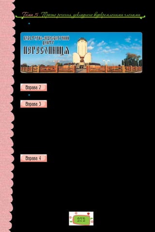 272
Тема 5 . Просте речення, ускладнене вiдокремленими членами
 	 Випишіть з тексту словосполучення та слова, на підставі яких зробили висно-
вок про належність тексту до певного стилю та типу мовлення.
Музей української Першокниги на Рівненщині.
Випишіть з тексту одне речення з відокремленим означенням і два
речення з відокремленими прикладками.
 	 Складіть про пам’ятку речення з відокремленим додатком.
Перепишіть текст, розставте, де потрібно, розділові знаки.
Стогне Дніпро п..р..тятий важкими ланцюгами й кутими брамами
кидає могутні хвилі, аби здолати ті перепони. Та пі..дані турецького сул-
тана лаштують нові обплутуючи залізним павутинням річку. Бо ж несуть
її води до турецьких берегів легкі козацькі чайки, що завдають волода-
реві (Ч/ч)орного моря болючих ударів: руйнують фортеці нищать галери
визволяють тисячі турецьких бранців. Отож розставили турки у Дніпро-
вих водах металеві сіті сподіваючись на гарне полювання. Адже знають
дост..ме(н/нн)о, що планують запорожці на чолі з гетьманом Сагайдачним
і ц..ого разу вирушити в море.
(З «Українського історичного журналу»)
Перепишіть. Розставте в реченнях розділові знаки.
1. Вони стоять немов у червні липи забрівши в сивий і густий полин.
2. Потім стомлені й щасливі спали висячи на сливі. 3. І забившися в
кутки пряли пряжу павуки. 4. І час невпинний стиснувши остроги над
нами чвалить вранці і вночі (З поезії В. Симоненка). 5.Тут в небі тихо.
6. Як сірничок припалений від сонця день спалахнув обвуглився погас.
7. Стогне завія до рання зламавши об ліс крило. 8. Скупе аж біле сонце
над полями (З поезії Л. Костенко). 9. Зібравши літніх райдуг оберемок
просторив вітер білу хоругов. 10. Не спатимуть лиш сосни на поляні ви-
жалюючись. 11. Лопух зморився і розліг з досади згорнувши руки збув-
шися бажань… 12. Ліс випустив мене з своїх обіймів степам віддавши
лагідно (З поезії В. Стуса).
 