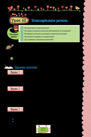 277
Урок 62 Класифікація речень
Питання
уроку
	 Які характерні ознаки речення?
	 Які бувають речення за метою висловлення та інтонацією?
	 Які бувають речення за складом граматичної основи?
	 Які речення називають поширеними?
	 Що називають неповним реченням?
Проведіть вікторину «Я вмію аналізувати речення». Для цього підготуйте
кілька речень, опрацьованих упродовж року, запишіть їх на окремих аркуши-
ках (перед уроком зберіть усі речення, перетасуйте їх). Витягніть речення,
зробіть його синтаксичний розбір. Переможцем стане той, хто впорається із
завданням найшвидше і без помилок.
Що передбачає синтаксичний розбір речення? Навіщо вміти аналізувати ре-
чення? Як знання про граматичну будову речення стануть у пригоді в щоден-
ному використанні мови?
Складіть спонукальні речення з поданими дієслівними присудками
в зазначених граматичних формах.
1-а особа множини наказового способу: бути, берегти, вірити, стерег-
тися, запобігати, примножувати.
2-а особа множини наказового способу: вірити, допомогти, поквапи-
тися, дбати, подбати, кликати.
Визначте різновиди речень за метою висловлення та інтонацією.
1. Любов виникає з любові (Г. Сковорода). 2. Чи винна голубка, що го-
луба любить? (Т. Шевченко). 3. Хіба не любов усе єднає, будує, творить,
подібно до того, як ворожість руйнує? (Г. Сковорода). 4. Люби ближнього
свого, як самого себе (Євангеліє від Матвія). 5. Земле чужая, яка ж бо ти
рідна для мене! (Леся Українка). 6. Десь на дні мого серця заплела дивну
казку любов (П. Тичина).
Складіть зі слів речення.
1. Зима, гріти, щире, три, слово. 2. Співати, говорити, разом, окремо,
добре, а. 3. Засипати, горох, слова, бочка, у, як.
 	 Як слова пов’язані в реченні?
 	 Якими є складені вами речення за граматичною основою; за кількістю грама-
тичних основ; за наявністю другорядних членів?
Працюємо самостійно
 