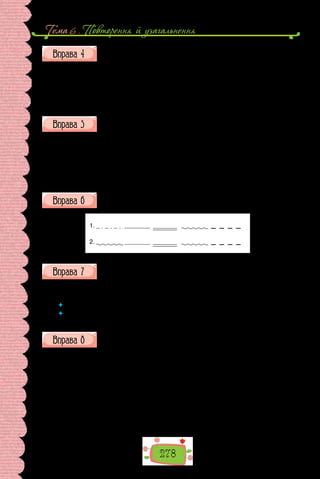 Тема 6 . Повторення й узагальнення
278
Виконайте синтаксичний розбір речень, послідовність якого при-
гадайте за довідкою.
1. Середньовічні мандрівники, вирушаючи на пошуки нових земель,
готувалися до подорожі дуже ретельно. 2. Трюми їхніх кораблів були за-
повнені солониною й сухарями (основним у ті часи провіантом моряків),
барилами, повними питної води. 3. Не забували взяти з собою й запас по-
роху та гарматних ядер.
Розбийте поданий текст на речення та запишіть їх. У кожному ре-
ченні підкресліть граматичні основи, у дужках зазначте, якими є
речення за кількістю та складом граматичних основ.
Мені було спокійно і не хотілося ні рухатися, ні полишати цей затиш-
ний прохолодний прихисток мені нічого не хотілося хіба що просто сиді-
ти й дивитися на море, яскраве, блискуче завдяки сонцю, від якого я так
добре заховався.
(Андрій Курков)
Складіть за схемами речення про завершення навчального року.
1.
2.
Перебудуйте, де можливо, односкладні речення на двоскладні.
1. Так люблю танцювати! 2. Дбаймо про природу! 3. У статті проана-
лізовано особливості вживання односкладних речень. 4. Хочеш яблуко?
 	 Чи всі односкладні речення змогли перебудувати на двоскладні?
 	 Чи змінилися внаслідок «перебудови» характеристики речення за метою
висловлення? У якому випадку?
Позмагайтеся, хто точніше пояснить уживання розділових знаків
у поданих реченнях.
1. Літ нашому гідальгові до п’ятдесяти добиралося, статури був міц-
ної, із себе худий, з лиця сухорлявий, зорі не засипляв і дуже кохався в
полюванні.
2. Крутив мізком туди й сюди, перебирав сотні ймен, вигадував і
відкладував, подовжував і скорочував, перевертав на всі боки і назвав
нарешті Росинантом, себто Перешкапою.
3. Отож, ні слова нікому про задум свій не сказавши, встав якось наш
лицар перед світанком (а діло було в місяці липні), узяв на себе повний
обладунок, сів на Росинанта, приладив на голові свого латаного шолома,
 