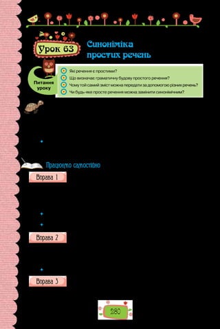 280
Урок 63
Синоніміка
простих речень
Питання
уроку
	 Які речення є простими?
	 Що визначає граматичну будову простого речення?
	 Чому той самий зміст можна передати за допомогою різних речень?
	 Чи будь-яке просте речення можна замінити синонімічним?
Проведіть гру «Перевтілення». Позмагайтеся, хто швидше добере синоні-
мічні речення до запропонованих.
1. Хлопець почав труситися від холоду. 2. Ми залюбки беремо участь
у вікторинах. 3. Журналісти впродовж дня повідомляють про перебіг по-
дій. 4. Чи стежиш ти за повідомленнями? 5. Я люблю травневі ранки!
 	 Дайте визначення синонімів. Поміркуйте, чому мові властива синонімія.
Як уміння передавати той самий зміст різними способами стає в пригоді
в щоденному використанні мови?
Перебудуйте подані речення, змінивши порядок слів.
1. На  свято з нагоди завершення навчального року завітали кілька
відомих журналістів. 2. Обличчя присутніх сяяли, випромінюючи щас-
тя. 3. За мить до останнього дзвоника в небо злетіли десятки повітряних
кульок.
 	 Що змінилося в реченнях унаслідок «перебудови»? Для чого слугує порядок
слів?
 	 Що таке інверсія? Для чого вдаються до цього художнього засобу?
Випишіть поширені речення, розберіть їх за членами.
1. Ранок був теплий. 2. Озеро стало мов дзеркало. 3. Хлопець хотів
пірнути. 4. Діти почали сперечатися. 5. Дідусь просив допомогти. 6. Він
стояв розгублений.
 	 Пригадайте відомості про складені підмет і присудок.
Замініть подані односкладні речення синонімічними двоскладними.
1. Було тихо, кришталево тихо. 2. І раптом мені стало на хвилинку
сумно. 3. Вечоріло. 4. Заштормило годині о восьмій. 5. Люблю дивитися
Працюємо самостійно
 