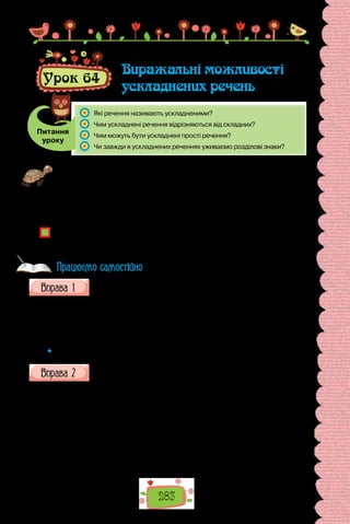 283
Урок 64
Виражальні можливості
ускладнених речень
Питання
уроку
	 Які речення називають ускладненими?
	 Чим ускладнені речення відрізняються від складних?
	 Чим можуть бути ускладнені прості речення?
	 Чи завжди в ускладнених реченнях уживаємо розділові знаки?
Проведіть гру «Криве дзеркало». Готуючись до уроку, погортайте сторінки
підручника з теми «Ускладнене просте речення», знайдіть у вправах речення,
у яких потрібно виправити помилки в граматичній будові. Запишіть одне таке
речення (ви можете скласти й своє) на окремому аркушику. Перед уроком
зберіть усі аркушики, перетасуйте їх, а потім витягніть завдання для себе.
Переможцем стане той, хто швидко й правильно удосконалить «спотворені»
речення.
Які труднощі відчуваєте під час використання ускладнених речень? Чи можна
запобігти помилкам, спираючись на знання синтаксичної будови ускладне-
них речень?
Запишіть речення з казки Аттили Могильного «Мавка і мурашиний
князь», уживши подані в дужках слова в ролі звертань та розстав-
вивши відповідні розділові знаки.
1. (Сотник) ви куди це ведете Мавку? 2. Йдемо до вас (князь). 3. (Ша-
новна Мавка) Ваша поява тут — приємна несподіванка для мене. 4. Про-
шу (добродій антиквар) стрибайте! 5. (Любий Дракон) не треба мене їсти!
6. (Капітанка Мавка) лютий напад!
 	 Узагальніть особливості вживання звертань в українській мові.
Прочитайте початок повісті-казки Галини Малик «Мандри і подвиги
хитромудрого переможця дванадцятиголового змія лицаря Горчи-
ка, його банконосця Третього Зайвого і красуні Каролі». Назву якого всесвітньо відо-
мого твору обігрує письменниця? На кого розрахована її мовна гра?
У прадавні часи в нашій Україні жили лицарі.
Носили вони залізні лати, кольчуги та шоломи, мали мечі, списи та
щити, їздили верхи. Маленькі ли­
царі ходили до школи, а великі збира­
лися на лицарські турніри й билися з одноголовими, двоголовими,
триголови­
ми і навіть шестиголовими зміями та іншими чудовиськами,
яких тоді в Ук­
раїні було повно-повнісінько.
Ті одноголові та багатоголові зміїська так знахабніли, що мало не що-
дня ви­
магали собі на сніданок по красуні.
Працюємо самостійно
 