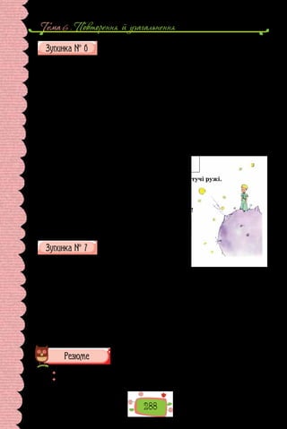 Тема 6 . Повторення й узагальнення
288
У НАУКОВО-АНАЛІТИЧНОМУ ЦЕНТРІ
СИНТАКСИЧНОГО РОЗБОРУ
Упишіть у віконечка букви тих характеристик, які відповідають поданим
реченням.
А. Розповідне. Б. Питальне. В. Спонукальне. Г. Окличне. Ґ.  Неоклич-
не. Д. Просте. Е. Складне. Є. Односкладне. Ж. Двоскладне. З. Поширене.
И. Непоширене. І. Ускладнене.
1. Маленький принц поплескав у долоні.
2. Звідкіля ти прибув, хлопчику?
3. Це був садок, і в нім пишалися квітучі ружі.
4. Забороняю тобі позіхати!
У ПУНКТУАЦІЙНИХ НЕТРЯХ
Розставте розділові знаки.
1. Тут усе напоготові й корба й відро й мотузок. 2. Дорослі порадили
мені не малювати зміюк ні зверху ні зсередини а цікавитися краще гео-
графією історією арифметикою і граматикою. 3. Ваша Величносте відда-
вайте розумні накази. Звеліть мені наприклад зараз же рушати в дорогу.
Здається для цього настала слушна година. 4. Земля планета незвичайна!
5. Отож потрапивши на Землю Маленький принц не побачив там ані душі
й дуже зачудувався. 6. Маленький принц пройшовши всю пустелю здибав
одним-одну квітку малесеньку квітку з трьома пелюстками таку вбогу не-
примітну.
 	 Підбийте підсумки гри.
 	 Обміняйтеся враженнями про участь у ній.
 
