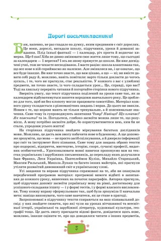 3
Дорогі восьмикласники!
В
ам, напевно, не раз спадало на думку, яким предивним є світ дорослих.
Це вони, дорослі, вигадали школу, підручники, уроки й домашні за-
вдання. Плід їхньої фантазії — і календар, річ проста й водночас хи-
мерна. Ще б пак! Хіба не дивно змінювати своє життя лише тому, що сьогодні
за календарем — 1 вересня? І ось ви знову прямуєте до школи. Ви вже досвід-
чені учні, тож не чекаєте несподіванок. І маєте рацію: школа влаштована так,
що все нове в ній сприймаємо як належне. Але змінилися ви, і це означає, що
все буде інакше. Ви вже точно знаєте, що вам цікаво, а що — ні; ви вмієте да-
вати собі раду й, можливо, навіть помітили: варто тільки докласти до чогось
зусиль, і те, чого ви прагнули, стає реальністю. У кожного з вас є улюблені
предмети, ви точно знаєте, із чого складається урок… Це, справді, про вас?
Тоді на хвильку перервіть читання й погортайте сторінки нового підручника.
Зверніть увагу, що текст підручника поділений на уроки саме так, як за
календарем відбуватимуться заняття впродовж навчального року. Це зробле-
но для того, щоб ви без клопоту могли працювати самостійно. Матеріал кож-
ного уроку складається з різноманітних завдань і вправ. До цього ви звикли.
Новим є те, що вправи мають не тільки тренувальне, а й пояснювальне зна-
чення. Саме тому їх супроводжують запитання Чому? Навіщо? Що означає?
Як пояснити? та ін. Погодьтеся, глибоко засвоїти можна лише те, що розу-
мієш. А мову потрібно засвоїти добре, бо користуватиметеся нею, ким би не
стали, упродовж усього життя!
На сторінках підручника знайдете міркування багатьох дослідників
мови. Можливо, це дасть вам змогу побачити нове в буденному. А ще допомо-
же зрозуміти, що мова — не просто засіб спілкування, а й джерело інформації
про світ та інструмент його пізнання. Саме тому для завдань обрано тексти
про подорожі, відкриття, мистецтво, історію, спорт, сучасні професії, видат-
них особистостей… Удосконалювати мовні навички пропонуємо вам на тек-
стах українських і зарубіжних письменників, до перекладу яких долучалися
Іван Франко, Леся Українка, Пантелеймон Куліш, Михайло Старицький,
Максим Рильський, Микола Лукаш та багато інших майстрів, які прагнули
утілити розмаїтий дивовижний світ в українському слові.
Усі завдання та вправи підручника спрямовані на те, аби ви опанували
передбачений програмою матеріал: програмові вимоги відбиті в запитан-
нях до кожного уроку, винесених на початок параграфів. Авторка прагнула,
щоб підручник допоміг засвоїти українську мову на рівні, достатньому для
успішного складання іспиту — і у формі тестів, і у формі власного висловлен-
ня. Тому кожну вправу сформульовано так, щоб була зрозуміла її навчальна
мета: навіщо виконувати, чого саме навчитеся, як це стане в пригоді.
Запропоновані в підручнику тексти спираються на ваш пізнавальний до-
свід: у них знайдете сюжети, про які чули на уроках вітчизняної та всесвіт-
ньої історії, української та зарубіжної літератур, художньої культури, гео-
графії тощо. Це дасть змогу пригадати відомі факти, довідатися щось нове,
можливо, інакше оцінити те, про що доводилося читати з інших предметів,
 