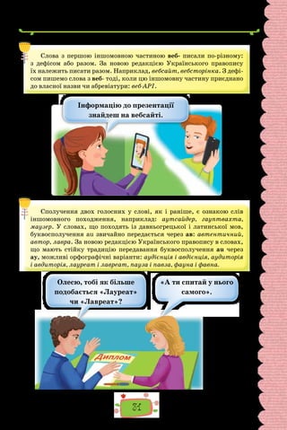 31
Слова з першою іншомовною частиною веб- писали по-різному:
з дефісом або разом. За новою редакцією Українського правопису
їх належить писати разом. Наприклад, вебсайт, вебсторінка. З дефі-
сом пишемо слова з веб- тоді, коли цю іншомовну частину приєднано
до власної назви чи абревіатури: веб-АРІ.
Інформацію до презентації
знайдеш на вебсайті.
Сполучення двох голосних у слові, як і раніше, є ознакою слів
іншомовного походження, наприклад: аутсайдер, гауптвахта,
маузер. У словах, що походять із давньогрецької і латинської мов,
буквосполучення au звичайно передається через ав: автентичний,
автор, лавра. За новою редакцією Українського правопису в словах,
що мають стійку традицію передавання буквосполучення au через
ау, можливі орфографічні варіанти: аудієнція і авдієнція, аудиторія
і авдиторія, лауреат і лавреат, пауза і павза, фауна і фавна.
Олесю, тобі як більше
подобається «Лауреат»
чи «Лавреат»?
«А ти спитай у нього
самого».
 