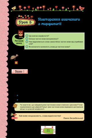 32
Урок 5
Повторення вивченого
з морфології
Питання
уроку
	 Що вивчає морфологія?
	 Скільки частин мови виокремлено?
	 Чим відрізняються слова самостійних частин мови від службових
слів?
	 Як визначити належність слова до частини мови?
Проведіть гру «Я знаю п’ять…». Позмагайтеся, хто швидше назве п’ять слів
кожної частини мови.
Чому слова зручно вивчати за частинами мови?
Що таке граматичне значення слова?
Яка значуща частина слова виражає його граматичне значення?
З’ясуйте, якими частинами мови є слова в поданих реченнях.
1.	 Як дитиною, бувало, упаду собі на лихо, то, хоч в серце біль доходив,
я собі вставала тихо (Леся Українка).
2.	 Твої очі — сині хмари, крізь які у день похмурий пробивається про-
міння твого серця золотого (Олександр Олесь).
3.	 Мені стояло в пам’яті роками, як ми тоді не відали про те, чому старий
тремтячими руками ловив секунди крильце золоте (Л. Костенко).
4.	 В одному не мав сумніву: сон був лихий (О. Забужко).
 	 Поясніть поняття «самостійні» і «службові», що застосовують для характерис-
тики частин мови.
 	 Слів якої частини мови найбільше? Чому?
Чи знаєте ви, що найдавнішими частинами мови є іменник і дієслово? Їх ви-
окремлювали ще в Давній Греції. Цим частинам мови відведено центральне
місце і в сучасній морфології.
Хай живе неоднаковість, слава відмінностям!
Павло Загребельний
 