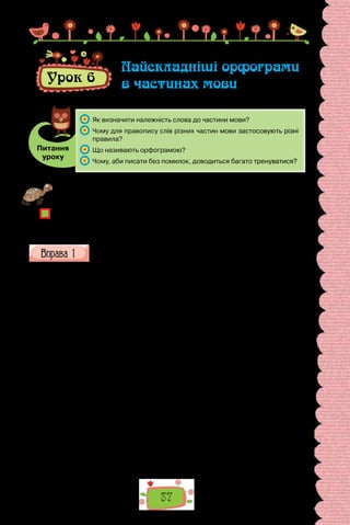 37
Урок 6
Найскладніші орфограми
в частинах мови
Питання
уроку
	 Як визначити належність слова до частини мови?
	 Чому для правопису слів різних частин мови застосовують різні
правила?
	 Що називають орфограмою?
	 Чому, аби писати без помилок, доводиться багато тренуватися?
Проведіть гру «П’ять винятків». Запишіть на дошці перелік основних орфо-
грам, пригадайте по п’ять винятків на кожну.
Чому, на вашу думку, в орфографічних правилах трапляються винятки?
Чи можете навести приклади слів, які засвідчують, що орфографічні правила
часом змінюються?
Перепишіть один з уривків, зніміть скісні риски, розкрийте дужки
та вставте пропущені літери. Підкресліть орфограми. Пригадайте
використані правила.
I. Перед/ними так і забл..ща­
ло, так і зам..готіло, так і зам..режило
ц..рквами, хр..стами, го­
рами й будинками. Святий город сіяв, як той
Єрусалим. Сон­
це ще не/піднялось високо; так не то що ц..ркви й хоро­
-
м..ни, да й з..лені сади, і все, що загледіло око в Ки..ві, усе горіло, мов
парча золототка(н/нн)ая.
(Пантелеймон Куліш)
II. Він оз..рнувся  — і вперше побачив місто в/ночі. Він навіть сп..-
нився. Бл..скучі вогні, гуркіт і дзвінки трамваїв, що схрещувалися тут і
розбігалися, хр..пке ви(т/тт)я автобу­
сів, що ле(г/х)ко котились громіз..-
кими тушами, пронизливі викр..ки дрібних авто й гука(н/нн)я візни-
ків разом з глухим гомоном люд..ької хвилі раптом урвали його загли­
-
бл..(н/нн)ість. На  цій ш..рокій вулиці він здибався з містом віч/на/віч.
Пр..х..лившись до муру, пр..тискуваний нахабними накотами юрби, хло-
пец.. стояв і д..вився, блукаюч.. очима вздовж вул..ці й не/знаходячи її меж.
Його штовхали дівчата в тонких блузках; жінки в ка­
п..люхах і
с..рпанку, чоловіки в піджаках, юнаки без ша­
пок, у сорочках із закаса-
ними до ліктів рукавами; війс..­
кові у важких, душних уніформах, по-
коївки, побравшись за руки, матроси Дніпро/флоту, підлітки, формені
кашке­
ти техніків, ле(г/х)кі пальта паничів, масні куртки босяків…
(Валер’ян Підмогильний)
 