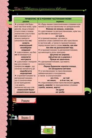 Тема 1 . Повторення й узагальнення вивченого
40
 	 Схарактеризуйте особливості правопису слів з не за схемою.
ПРАВОПИС НЕ З РІЗНИМИ ЧАСТИНАМИ МОВИ
разом окремо
 у складі слів будь-
якої частини мови, крім
дієслів, якщо утворю-
ється слово з новим
значенням (часто без
не не вживається;
можна замінити
синонімом без не)
нежить
невсипущий
незабаром
невдовзі
 з дієсловами, що без
не не вживаються
неволити
нехтувати
 у дієсловах і похідних
від них словах із
префіксом недо-, що
означає неповноту дії
недобачати
недозрілий
 з прикметниками та
дієприкметниками,
що є означеннями
(а не присудком)
і не мають
залежних від них слів
невисокий берег
незакінчена праця
 з будь-якими повнозначними словами в ре-
ченнях із протиставленням чи запереченням
Ялинка не низька, а висока.
 з дієсловами та дієприслівниками, крім тих,
що без не не вживаються
не чують
 із прикметниками, що мають
залежне слово (займенник або прислівник
із часткою ні), а також із прикметниками,
перед якими вжито слова зовсім, аж ніяк
Аж ніяк не досконалий твір.
 із прикметниками та дієприкметниками,
що виконують роль присудка
Ця річка не широка.
(Ця річка не є широка.)
Праця не закінчена.
 з дієприкметниками, що мають
залежні слова
Перед будинком чорніла площа,
не засаджена квітами.
 із числівниками та прислівниками
займенникового походження,
а також із сполучниками
не п’ять не той
не лише, а й не так, як
 з підсилювальними прислівниками (дуже,
надто, зовсім) та присудковими словами
(треба, можна, варто)
не дуже
не треба
 	 Перечитайте питання на початку параграфа і дайте на них відповідь.
 	 Яка орфограма вам видається найскладнішою?
 	 Чому потрібно опрацьовувати допущені помилки? Поділіться досвідом, як ви
вико­
нуєте роботу над помилками.
Перепишіть текст, зніміть скісні риски, розкрийте дужки
та вставте пропущені літери.
На/пр..кінці 50-х років XX ст. на (П/п)ечерс..ку на місці колишн..ої
еспланади не/забудова(н/нн)ої т..р..торії нової (К/к)иївс..кої фортеці
 