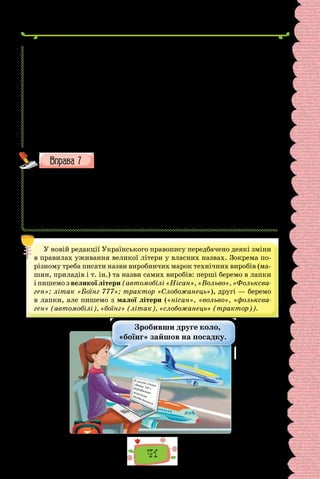 41
почали прокладати бульвар, що спочатку був назва(н/нн)ий (П/п)ечерс..ким.
1961 р. він отримав ім..я відомої ук­
раїнс..кої поете(с/сс)и Лесі Україн-
ки. Тоді ж на розі бульвару Лесі Українки й вулиці Кутузова облаштува-
ли площу, яку також назвали її ім..ям. Не/вдовзі на площі встановили
пам..ятник поете(с/сс)і.
У/перше маленька Лариса Косач пр..їхала до Києва разом з батьками
в січні 1876 р. Нагода для ц..го пр..їзду була сумна. За/кордон в емігра-
цію виїздив Лесин дядько Михайло Драгоманов. Драгоманови жили тоді
на (К/к)узнечній (тепер В. Антоновича) вулиці.
Вос..ни 1881 р. родина Косачів знову в Києві. Ц..го разу мета
пр..їзду  — навчання дітей. Косачі ос..лилися в будинку по вулиці
(С/с)трілец..кій, 15. До Лариси й Михайла запрошують уч..т..лів.
(З посібника «Нариси з історії Києва»)
Запишіть слова. Поясніть їх правопис.
1) (Ш/ш)евченківська премія; 2) (Ш/ш)евченкова поезія; 3) (Ф/ф) ран-
ків стиль; 4) (Ф/ф)ранківська кімната; 5–6) (Н/н)ароди (П/п)івночі;
7–8) (з/з)ахідна (У/у)країна; 9) (з/з)ахідноукраїнський; 10–11) (С/с)о-
фійський (С/с)обор; 12–13) (Е/е)поха (В/в)ідродження; 14)  (С/с)хід-
нослов’янські мови; 15–16) (Г/г)рінченків (С/с)ловник; 17–18) (Б/б)ожа
(М/м)атір; 19–20) (В/в)авилонська (В/в)ежа; 21–22) (В/в)авилонське
(С/с)стовпотворіння; 23) (Е/е)зопівська мова; 24) (В/в)асилева книжка.
У новій редакції Українського правопису передбачено деякі зміни
в правилах уживання великої літери у власних назвах. Зокрема по-
різному треба писати назви виробничих марок технічних виробів (ма-
шин, приладів і т. ін.) та назви самих виробів: перші беремо в лапки
і пишемо з великої літери (автомобілі «Нісан», «Вольво», «Фольксва-
ген»; літак «Боїнг 777»; трактор «Слобожанець»), другі — беремо
в лапки, але пишемо з малої літери («нісан», «вольво», «фольксва-
ген» (автомобілі), «боїнг» (літак), «слобожанець» (трактор)).
У салоні літака
«Боїнг 737»
передбачено
додаткові
засоби безпеки
Зробивши друге коло,
«боїнг» зайшов на посадку.
 