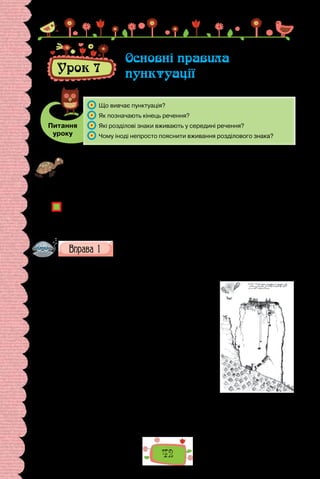42
Урок 7
Основні правила
пунктуації
Питання
уроку
	 Що вивчає пунктуація?
	 Як позначають кінець речення?
	 Які розділові знаки вживають у середині речення?
	 Чому іноді непросто пояснити вживання розділового знака?
Проведіть гру «Всемогутня кома». Ви, напевне, знаєте, що одна-єдина кома
може змінити зміст речення. Кільком історичним постатям приписують ре-
чення-вирок Стратити не можна помилувати, від уживання розділового зна-
ка в якому залежала доля обвинуваченого. Придумайте кілька своїх таких
речень.
Чи завжди були розділові знаки? Поміркуйте, коли й навіщо їх придумали.
Як ви гадаєте, чому правилами вживання розділових знаків часто нехтують
в електронному спілкуванні?
Наведіть приклади неформального вживання розділових знаків в елек-
тронних повідомленнях.
Поясніть уживання розділових знаків.
Одним із найвідоміших українських мандрівників був Василь Гри-
горович-Барський. Його молодший брат Іван, видатний київський архі-
тектор середини XVIII ст., свідчив, що «Василь з
дитинства був допитливий» та «мав охоту бачити
чужі країни». Свою подорож він розпочав 1723 р.
зі Львова, а завершив її поверненням на батьків-
щину лише в 1747 р.
Василь Григорович-Барський відвідав багато
країн: Угорщину, Болгарію, Австрію, Румунію,
Молдову, Італію, Грецію, Палестину, Сирію, Ара-
вію, Єгипет. Мандрівник вирушив у довгу подо-
рож, завів щоденник й занотовував у ньому всі
подробиці мандрів. У своїх дорожніх записах, що
містять 150 малюнків, він залишив безцінні опи-
си життя й побуту тих народів, на землях яких
побував. Особливу увагу звертав на архітектурні
пам’ятки, міські укріплення та фортеці і, звичай-
но, храми та церкви. Крім того, він придивлявся
до базарів, водопостачання, вуличного освітлен-
ня, а також убрання місцевих мешканців.
Монастир на скелях
у Греції. Малюнок
В. Григоровича-
Барського.
 