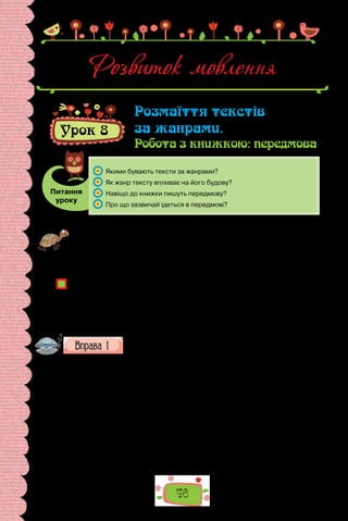 46
Розвиток мовлення
Урок 8
Розмаїття текстів
за жанрами.
Робота з книжкою: передмова
Питання
уроку
	 Якими бувають тексти за жанрами?
	 Як жанр тексту впливає на його будову?
	 Навіщо до книжки пишуть передмову?
	 Про що зазвичай ідеться в передмові?
Проведіть гру «Сенкан». Запишіть у першому рядку слово Книжка — це назва
вашого майбутнього вірша та водночас його провідний мотив. У другому —
доберіть 2–3 прикметники, у третьому — 2–3 дієслова. У четвертому рядку
запишіть речення, яке спадає вам на думку у зв’язку з книжкою. У п’ятому
рядку запишіть синонім або антонім до поняття, поданого в першому рядку.
Прочитайте кілька сенканів, які ви склали. Чому написані за алгоритмом тво-
ри такі різні?
У  сучасному інформаційному просторі для називання творів різних жанрів
уживають слово «текст»: тексти молодих прозаїків. Чи є підстави для такого
вживання?
Чим відрізняються значення слів «текст», «твір», «книжка»? Відповідь обґрун-
туйте.
Прочитайте подані тексти. Доведіть, що це завершені твори.
I. Вік наш, як роса:
хай росиночка мала,
а й тієї жаль.
(Ісса, переклад з японської Миколи Лукаша)
II. — Скажи мені, скільки важить сніжинка? — запитала синиця голуба.
— Майже нічого, — відповів голуб.
Тоді синиця розповіла йому таку історію:
— Якось я відпочивала на сосновій гілці, аж раптом почав падати сніг.
Це навіть не була заметіль, ні, лише кружляли легесенькі сніжинки, ле-
генькі, мов сон. Оскільки в мене не було інших занять, то я розпочала
рахувати сніжинки, що опускалися на мою гілку.
Їх упало 3 751 952.
 