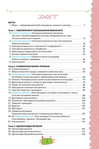 5
ЗМIСТ
ВСТУП
1.	Мова — найважливіший засіб спілкування, пізнання та впливу. . . . . . . . . . . . 7
Тема 1. ПОВТОРЕННЯ Й УЗАГАЛЬНЕННЯ ВИВЧЕНОГО
2.	Розвиток мовлення. Повторення вивченого матеріалу
про текст. Засоби міжфразного зв’язку. Повідомлення на тему
про роль мови в житті людини. . . . . . . . . . . . . . . . . . . . . . . . . . . . . . . . . . . . . . . 13
3.	Розвиток мовлення. Повторення вивченого про типи мовлення.
Тематичні виписки. . . . . . . . . . . . . . . . . . . . . . . . . . . . . . . . . . . . . . . . . . . . . . . . . 19
4.	Повторення вивченого з лексикології та фразеології . . . . . . . . . . . . . . . . . . . 24
5.	Повторення вивченого із морфології. . . . . . . . . . . . . . . . . . . . . . . . . . . . . . . . . 32
6.	Найскладніші орфограми в частинах мови. . . . . . . . . . . . . . . . . . . . . . . . . . . . 37
7.	Основні правила пунктуації . . . . . . . . . . . . . . . . . . . . . . . . . . . . . . . . . . . . . . . . . 42
8.	Розвиток мовлення. Розмаїття текстів за жанрами.
	 Робота з книжкою: передмова. . . . . . . . . . . . . . . . . . . . . . . . . . . . . . . . . . . . . . . . . 46
9.	Узагальнення . . . . . . . . . . . . . . . . . . . . . . . . . . . . . . . . . . . . . . . . . . . . . . . . . . . . . 50
Тема 2. СЛОВОСПОЛУЧЕННЯ І РЕЧЕННЯ
10.	Словосполучення. . . . . . . . . . . . . . . . . . . . . . . . . . . . . . . . . . . . . . . . . . . . . . . . . . 52
11.	Мовностилістичні поради з уживання словосполучень. . . . . . . . . . . . . . . . . . 60
12.	Розвиток мовлення. Повторення вивченого про стилі мови.
Особливості опису місцевості. Вибірковий усний переказ. . . . . . . . . . . . . . . 64
13.	Речення. Різновиди речень за метою висловлення та інтонацією. . . . . . . . . 70
14.	Двоскладне речення. Головні та другорядні члени речення. . . . . . . . . . . . . . 76
15.	Підмет як головний член речення. . . . . . . . . . . . . . . . . . . . . . . . . . . . . . . . . . . . 82
16.	Присудок як головний член речення. . . . . . . . . . . . . . . . . . . . . . . . . . . . . . . . . . 89
17.	Тире між підметом і присудком. . . . . . . . . . . . . . . . . . . . . . . . . . . . . . . . . . . . . . 95
18.	Розвиток мовлення. Опис місцевості як елемент розповідного тексту.
Стислий письмовий переказ. . . . . . . . . . . . . . . . . . . . . . . . . . . . . . . . . . . . . . . . 99
19.	Другорядні члени речення. . . . . . . . . . . . . . . . . . . . . . . . . . . . . . . . . . . . . . . . . 104
20.	Означення. Прикладка як різновид означення. . . . . . . . . . . . . . . . . . . . . . . . 109
21.	Правопис прикладок. . . . . . . . . . . . . . . . . . . . . . . . . . . . . . . . . . . . . . . . . . . . . . 115
22.	Додаток. . . . . . . . . . . . . . . . . . . . . . . . . . . . . . . . . . . . . . . . . . . . . . . . . . . . . . . . . 120
23.	Обставина. . . . . . . . . . . . . . . . . . . . . . . . . . . . . . . . . . . . . . . . . . . . . . . . . . . . . . . 124
24.	Порівняльний зворот.
	 Розділові знаки в реченнях із порівняльним зворотом . . . . . . . . . . . . . . . . . 130
25–26. Розвиток мовлення. Опис місцевості на основі особистих
	 спостережень і вражень. Письмовий твір . . . . . . . . . . . . . . . . . . . . . . . . . . . . 135
27.	Узагальнення. . . . . . . . . . . . . . . . . . . . . . . . . . . . . . . . . . . . . . . . . . . . . . . . . . . . 141
Тема 3. ОДНОСКЛАДНІ РЕЧЕННЯ
28.	Односкладні речення . . . . . . . . . . . . . . . . . . . . . . . . . . . . . . . . . . . . . . . . . . . . . 146
29.	Односкладні дієслівні речення. . . . . . . . . . . . . . . . . . . . . . . . . . . . . . . . . . . . . . 151
30.	Односкладні безособові речення. . . . . . . . . . . . . . . . . . . . . . . . . . . . . . . . . . . 156
 