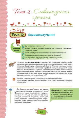 52
Питання
уроку
Тема 2 . Словосполучення
i речення
Урок 10 Словосполучення
	 Що таке словосполучення?
	 Якими бувають словосполучення за способом вираження
головного слова?
	 Яким може бути зв’язок між словами в словосполученні?
	 Як характеризують словосполучення за будовою?
	 Як накреслити структурну схему словосполучення?
Проведіть гру «Упізнай героя». Спробуйте відгадати героя одного з худож-
ніх творів, опрацьованих на уроках літератури торік (наприклад, героя повісті
І. Франка «Захар Беркут» або роману В. Скотта «Айвенго»), за характеристи-
кою окремими словами (наприклад, хоробрий, молодий, вродливий, завзя-
тий, син, ватажок тощо). Зауважте, на якому слові зможете впізнати персо-
нажа. Наступного героя описуйте сполуками слів — зустрів ворога, керував
обороною, мав дочку, їздив верхи, володів землями. Як швидко цього разу
здогадалися, кого мав на думці ведучий?
Яка роль словосполучень у мові? Чому ними послуговуються?
До слова чи до речення більшою мірою подібні словосполучення? Відповідь
обґрунтуйте.
Ви, безперечно, пам’ятаєте, що однією
з одиниць синтаксису є словосполучення.
Словосполучення утворюється поєднан-
ням двох або більшої кількості повнозначних
слів для називання предметів, ознак, дій.
Слова, поєднані в словосполученні, не рів-
ноправні, адже від одного до іншого можна
поставити запитання.
 