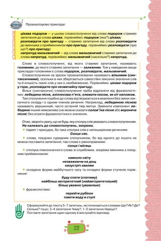 53
цікава подорож — у цьому словосполученні від слова подорож ставимо
запитання до слова цікава, порівняймо: подорож (яка?) цікава;
розповідати про пригоду — ставимо запитання від слова розповідати
до іменника з прийменником про пригоду, порівняймо: розповідати (про
що?) про пригоду;
напрочуд мальовничий — від слова мальовничий ставимо запитання до
слова напрочуд, порівняймо: мальовничий (наскільки?) напрочуд.
Слово в словосполученні, від якого ставимо запитання, називають
головним; до якого ставимо запитання — залежним. Тож у наведених вище
прикладах головними є слова подорож, розповідати, мальовничий.
Словосполучення на зразок проаналізованих називають вільними (син-
таксичними), оскільки в них зберігаються самостійні лексичні значення слів
та й кількість таких слів у них є необмеженою. Порівняймо: цікава подорож
у гори, розповідати про незвичайну пригоду.
Вільні (синтаксичні) словосполучення треба відрізняти від фразеологіч-
них: лебедина пісня, ахіллесова п’ята, клювати носом, як кіт наплакав.
Такі сполучення подібно до слова відтворюються в мовленні без зміни лек-
сичного складу і є одним членом речення. Наприклад, лебединою піснею
називають вершинний, часто останній твір митця. Замінити компонент ле-
бедина іншим неможливо (не можна сказати солов’їна пісня або вороняча
пісня) без втрати фразеологічного значення.
Отже,звернітьувагу,щонебудь-якусполукуслівуважаютьсловосполученням.
Не належать до словосполучень, зокрема,
 підмет і присудок, бо така сполука слів є непоширеним реченням:
Сонце сяє.
 слова, поєднані сурядним сполучником, бо від одного до іншого не
можна поставити запитання; такі слова є рівноправними:
сонце і місяць
 сполука повнозначного слова зі службовим, зокрема іменника з похід-
ним прийменником:
навколо світу
незважаючи на дощ
назустріч хвилям
 складена форма майбутнього часу та складені форми ступенів порів-
няння:
буду спати (спатиму)
найбільш авторитетний (найавторитетніший)
більш уважно (уважніше)
 фразеологізми:
перейти рубікон
товкти воду в ступі
Сформулюйте до тексту 5–7 запитань, які починаються словами Що? Як? Де?
Скільки? тощо; 3–4 запитання Чому?; 1–2 запитання Навіщо?.
Поставте запитання один одному й вислухайте відповіді.
Проаналізуємо приклади:
 