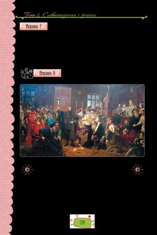 Тема 2 . Словосполучення i речення
58
Побудуйте словосполучення, вибравши потрібне дієслово.
1) (брати, приймати) участь; 2) (зустрічаються, трапляються) в усному
мовленні; 3) (знаходиться, розташовано) на правому березі; 4) (переводи-
ти, перекладати) українською; 5) (входити, належати) до складу; 6) (вва-
жати, рахувати) за аргумент; 7) (витікає, випливає) з тексту; 8) (закрива-
ти, зачиняти) вікна; 9) (закривати, зачиняти) форум; 10) (дотримуватися,
притримуватися) правил; 11) (настояти, наполягти) на своєму; 12) (під-
німати, порушити) питання.
Доберіть для опису картини 10–12 словосполучень,
що відрізняються за морфологічним вираженням голов-
ного слова та за різновидами підрядного зв’язку. Розбе-
ріть шість із них за зразком.
Ян Матейко. «Люблінська унія 1569 р.» (1869 р.).
Зберігається в музеї Люблінського замку (Польща).
Картина символічно відображає події Люблінського сейму,
на якому було об’єднано Польське королівство та Велике
князівство Литовське в Річ Посполиту. У центрі картини
тримає розп’яття король Сигизмунт ІІ Август.
Зразок в ико на ння:
Вишитий золотом герб (словосполучення, іменникове, складне).
×
 