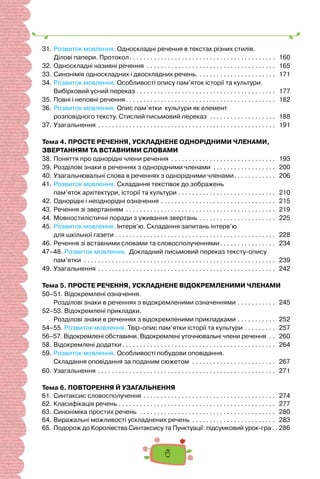6
31.	Розвиток мовлення. Односкладні речення в текстах різних стилів.
Ділові папери. Протокол. . . . . . . . . . . . . . . . . . . . . . . . . . . . . . . . . . . . . . . . . . . 160
32.	Односкладні називні речення . . . . . . . . . . . . . . . . . . . . . . . . . . . . . . . . . . . . . . 165
33.	Синонімія односкладних і двоскладних речень. . . . . . . . . . . . . . . . . . . . . . . . 171
34.	Розвиток мовлення. Особливості опису пам’яток історії та культури.
Вибірковий усний переказ. . . . . . . . . . . . . . . . . . . . . . . . . . . . . . . . . . . . . . . . . 177
35.	Повні і неповні речення. . . . . . . . . . . . . . . . . . . . . . . . . . . . . . . . . . . . . . . . . . . . 182
36.	Розвиток мовлення. Опис пам’ятки культури як елемент
розповідного тексту. Стислий письмовий переказ . . . . . . . . . . . . . . . . . . . . 188
37.	Узагальнення. . . . . . . . . . . . . . . . . . . . . . . . . . . . . . . . . . . . . . . . . . . . . . . . . . . . 191
Тема 4. ПРОСТЕ РЕЧЕННЯ, УСКЛАДНЕНЕ ОДНОРІДНИМИ ЧЛЕНАМИ,
ЗВЕРТАННЯМ ТА ВСТАВНИМИ СЛОВАМИ
38.	Поняття про однорідні члени речення . . . . . . . . . . . . . . . . . . . . . . . . . . . . . . . 193
39.	Розділові знаки в реченнях з однорідними членами . . . . . . . . . . . . . . . . . . . 200
40.	Узагальнювальні слова в реченнях з однорідними членами. . . . . . . . . . . . . 206
41.	Розвиток мовлення. Складання текстівок до зображень
пам’яток архітектури, історії та культури. . . . . . . . . . . . . . . . . . . . . . . . . . . . . 210
42.	Однорідні і неоднорідні означення. . . . . . . . . . . . . . . . . . . . . . . . . . . . . . . . . . 215
43.	Речення зі звертанням . . . . . . . . . . . . . . . . . . . . . . . . . . . . . . . . . . . . . . . . . . . . 219
44.	Мовностилістичні поради з уживання звертань. . . . . . . . . . . . . . . . . . . . . . . 225
45.	Розвиток мовлення. Інтерв’ю. Складання запитань інтерв’ю
	 для шкільної газети . . . . . . . . . . . . . . . . . . . . . . . . . . . . . . . . . . . . . . . . . . . . . . . 228
46.	Речення зі вставними словами та словосполученнями. . . . . . . . . . . . . . . . . 234
47–48. Розвиток мовлення. Докладний письмовий переказ тексту-опису
пам’ятки . . . . . . . . . . . . . . . . . . . . . . . . . . . . . . . . . . . . . . . . . . . . . . . . . . . . . . . . 239
49.	Узагальнення. . . . . . . . . . . . . . . . . . . . . . . . . . . . . . . . . . . . . . . . . . . . . . . . . . . . 242
Тема 5. ПРОСТЕ РЕЧЕННЯ, УСКЛАДНЕНЕ ВІДОКРЕМЛЕНИМИ ЧЛЕНАМИ
50–51. Відокремлені означення.
	 Розділові знаки в реченнях з відокремленими означеннями. . . . . . . . . . . . 245
52–53. Відокремлені прикладки.
Розділові знаки в реченнях з відокремленими прикладками. . . . . . . . . . . . 252
54–55. Розвиток мовлення. Твір-опис пам’ятки історії та культури. . . . . . . . . . 257
56–57. Відокремлені обставини. Відокремлені уточнювальні члени речення . . . 260
58.	Відокремлені додатки. . . . . . . . . . . . . . . . . . . . . . . . . . . . . . . . . . . . . . . . . . . . . 264
59.	Розвиток мовлення. Особливості побудови оповідання.
Складання оповідання за поданим сюжетом . . . . . . . . . . . . . . . . . . . . . . . . . 267
60.	Узагальнення. . . . . . . . . . . . . . . . . . . . . . . . . . . . . . . . . . . . . . . . . . . . . . . . . . . . 271
Тема 6. ПОВТОРЕННЯ Й УЗАГАЛЬНЕННЯ
61.	Cинтаксис словосполучення. . . . . . . . . . . . . . . . . . . . . . . . . . . . . . . . . . . . . . . 274
62.	Класифікація речень. . . . . . . . . . . . . . . . . . . . . . . . . . . . . . . . . . . . . . . . . . . . . . 277
63.	Синоніміка простих речень . . . . . . . . . . . . . . . . . . . . . . . . . . . . . . . . . . . . . . . . 280
64.	Виражальні можливості ускладнених речень . . . . . . . . . . . . . . . . . . . . . . . . . 283
65.	Подорож до Королівства Синтаксису та Пунктуації: підсумковий урок-гра. .  286
 