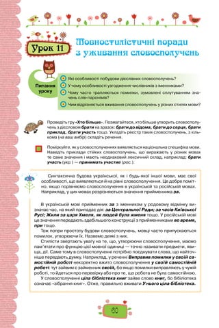 60
Проведіть гру «Хто більше». Позмагайтеся, хто більше утворить словосполу-
чень з дієсловом брати на зразок: брати до відома, брати до серця, брати
приклад, брати участь тощо. Укладіть реєстр таких словосполучень, з кіль-
кома (на ваш вибір) складіть речення.
Поміркуйте, як у словосполученнях виявляється на­
ціональна специфіка мови.
Наведіть приклади стійких словосполучень, що виражають у різних мовах
те саме значення і мають неоднаковий лексичний склад, наприклад: брати
участь (укр.) — принимать участие (рос.).
Синтаксична будова української, як і будь-якої іншої мови, має свої
особливості, що виявляються й на рівні словосполучення. Це добре поміт-
но, якщо порівняємо словосполучення в українській та російській мовах.
Наприклад, у цих мовах розрізняються значення прийменника за.
В  українській мові прийменник за з іменником у родовому відмінку ви-
значає час, на який припадає дія: за Центральної Ради; за часів Київської
Русі; Жили за царя Хмеля, як людей була жменя тощо. У російській мові
це значення передають здебільшого конструкції з прийменниками во время,
при тощо.
Тож попри простоту будови словосполучень, мовці часто припускаються
помилок, утворюючи їх. Назвемо деякі з них.
Стилісти звертають увагу на те, що, утворюючи словосполучення, маємо
пам’ятати про функцію цієї мовної одиниці — точно називати предмети, яви-
ща, дії. Саме тому в словосполученні потрібно поєднувати слова, що найточ-
ніше передають думку. Наприклад, у реченні Виправив помилки у своїй са-
мостійній роботі некоректно вжито словосполучення у своїй самостійній
роботі: тут зайвим є займенник своїй, бо якщо помилки виправляють у чужій
роботі, то йдеться про перевірку або про те, що робота не була самостійною.
У словосполученні ціла бібліотека книг зайве слово книг, бо бібіліотека
означає «зібрання книг». Отже, правильно вживати У нього ціла бібліотека.
Питання
уроку
Урок 11
Мовностилістичні поради
з уживання словосполучень
	 Які особливості побудови дієслівних словосполучень?
	 У чому особливості узгодження числівників з іменниками?
	 Чому часто трапляються помилки, зумовлені сплутуванням зна-
чень слів-паронімів?
	 Чим відрізняється вживання словосполучень у різних стилях мови?
 