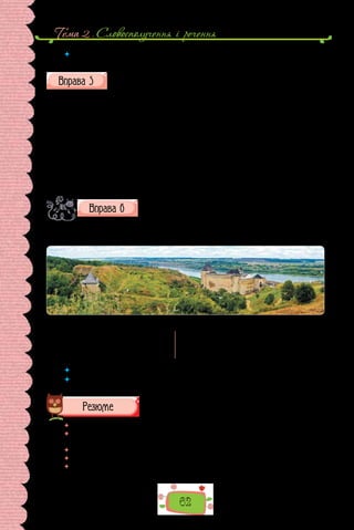 Тема 2 . Словосполучення i речення
62
 	 Чому постають термінологічні словосполучення? Наведіть приклади таких
словосполучень із різних галузей знань.
Читайте текст уголос, дотримуючись правил наголошування (за по-
треби скористайтеся орфоепічним або орфографічним словником).
Найбільше мурованих, тобто кам’яних, замків було на Поділлі та Во-
лині. Однією з найнеприступніших фортець Поділля вважалася та, що в
Кам’янці-Подільському, споруджена на високому скелястому березі річки
Смотрич. Від кінця XIV ст. веде свою історію найкраще збережений у За-
карпатті Мукачівський замок «Паланок». У другій половині XV ст. істотні
перебудови провадилися в Хотинській фортеці — неприступній твердині в
середній течії Дністра. Тоді збільшилася площа замку, було прибудовано
нові ділянки мурів, збільшено їх товщину, а висота веж сягнула 30 метрів.
Проте вражають у будівлі не тільки її розміри, а й архітектурна доверше-
ність, зокрема орнамент із червоної цегли на мурах із вапняку.
(З календаря)
Уважно подивіться на зображення Хотинської фортеці.
Скориставшись текстом попередньої вправи та ілю-
страцією, складіть по шість словосполучень, дореч-
них для опису цієї пам’ятки архітектури в науковому та художньому стилях — для
інтернетного довідника та туристичного путівника.
Зразок в ико на ння:
Науковий опис			 Художній опис
неправильний овал з мурами;	 велична фортеця; оповита серпанком;
п’ять веж; заввишки 40 м	 неприступна 	твердиня
 	 Складіть усну розповідь про пам’ятку в одному зі стилів.
 	 Яка особливість уживання словосполучень у текстах наукового та художнього
стилів?
 	 Перечитайте питання на початку параграфа і дайте на них відповідь.
 	 Скориставшись матеріалами уроку, сформулюйте кілька мовних порад для
складання словосполучення.
 	 Яка з порад буде для вас корисною в діловому мовленні?
 	 Чи знадобляться ці поради вам у щоденному спілкуванні?
 	 Схарактеризуйте словосполучення за схемою, доповнивши її кількома реко-
мендаціями з доречного вживання.
 