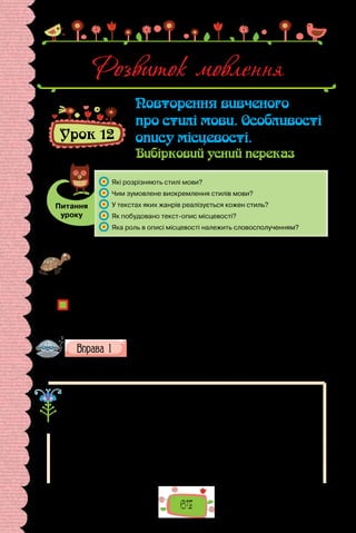 64
Розвиток мовлення
Урок 12
Повторення вивченого
про стилі мови. Особливості
опису місцевості.
Вибірковий усний переказ
Питання
уроку
	 Які розрізняють стилі мови?
	 Чим зумовлене виокремлення стилів мови?
	 У текстах яких жанрів реалізується кожен стиль?
	 Як побудовано текст-опис місцевості?
	 Яка роль в описі місцевості належить словосполученням?
Проведіть гру «Усе залежить від ситуації». Розподіліть між командами що-
денні ситуації використання мови «Спілкування з учителем», «Спілкування з
однолітками», «Спілкування в магазині», «Спілкування в громадському тран-
спорті» тощо. Укладіть упродовж хвилини словник етикетних слів та слово-
сполучень, доречних у ситуації, яка випала вашій команді. Чий перелік ви-
явився найдовшим?
Чи однакові етикетні слова привітання, прощання, звертання запропонували
для кожної ситуації?
Що зумовлює вибір мовних засобів у кожній конкретній ситуації?
Як називають різновид мови, що обслуговує певну сферу спілкування?
Визначте, у якій ситуації доречними є слова з поданого сино-
німічного ряду. Які з них не мають стилістичного забарвлен-
ня? Запишіть словосполучення з кожним словом.
1) говорити; 2) ректи; 3) мовити; 4) балакати; 5) гомоніти; 6) патякати.
Ви пам’ятаєте, що вибір мовних засобів у спілкуванні зумовлений
багатьма чинниками, які зазвичай узагальнюють запитаннями:
Хто?
Що?
Кому?	 говорить
Де?
Навіщо?
Різні сфери використання мови обслуговують її різні стилі. Тож стиль
мови — це сукупність засобів, вибір яких зумовлений змістом, метою та ха-
рактером висловлення.
 