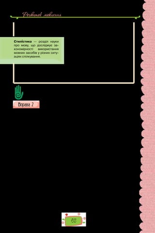 Розвиток мовлення
65
Стилі мови досліджує стилістика — наука про виразові засоби мови,
тобто про ті елементи, що нашаровуються на власне вираження думки,
супроводжують, як тло, зміст висловлюваного.
Поняття «стиль» (від лат. stilus — «заго-
стрена паличка для писання») має багато
значень і вживається як термін у літерату-
рознавстві, мистецтвознавстві, архітектурі,
соціології та в інших науках. У науці про мову
стиль визначають як різновид мовлення з
властивими йому мовними засобами.
Виокремлюють шість стилів: офіційно-діловий; науковий; публіцис-
тичний; конфесійний; художній; розмовний.
Стилі мови не відокремлені один від одного, мають у собі елементи ін-
шого. Крім того, у будь-якому стилі переважають загальномовні, нейтральні
засоби, хоч кожному з них властиві й специфічні елементи.
Які значення, крім названих у тексті, має слово «стиль»?
У яких сферах суспільного життя використовуємо тексти кожного стилю?
Прочитайте подані тексти й визначте їхню тему та основну думку.
Зразками якого типу мовлення вони є? До якого стилю належать?
I. «Але хоч яким чудовим здавався б вам сучасний Париж, відновіть
Париж п’ятнадцятого століття, відтворіть його в пам’яті, подивіться на
білий світ крізь цей дивовижний ліс шпилів, веж, дзвіниць; розлийте по
неосяжному місту Сену, всю в зелених і жовтих переливах, більш мінли-
ву, ніж гадюча шкіра, розірвіть її клинами островів, стисніть її арками
мостів; накресліть на блакитному обрії готичний профіль старого Пари-
жа, примусьте його контури коливатися в зимовому тумані, що чіпля-
ється за незліченні димарі; занурте місто в глибоку нічну пітьму і поми-
луйтеся химерною грою світлотіней у цьому похмурому лабіринті будов;
киньте на нього промінь місяця, який тьмяно окреслить і виведе з туману
великі голови башт; або залишіть силует міста в темряві, згустіть тіні на
гострих кутах шпилів і примусьте його виступити більш зубчастим, ніж
паща акули, на мідному призахідному небі — а тоді вже порівнюйте».
(Віктор Гюґо, «Собор Паризької Богоматері»;
переклад з французької Петра Тернюка)
II. Ідею власної величі французький король Людовик ХІV втілив
у Версалі — грандіозному палацовому ансамблі, розташованому поблизу
Парижа. Творіння кращих архітекторів та садівників, Версаль вражав
чіткістю й вишуканістю форм.
Версальський парк розкинувся на три кілометри. Проте його легко
оглянути завдяки строгій впорядкованості. Кущі акуратно підстрижені,
алеї перетинаються під прямими кутами, квітники утворюють правиль-
ні геометричні фігури, басейни мають дзеркально гладку поверхню. Та-
кий парк отримав назву регулярний, або французький. У королівській
резиденції класична архітектура поєдналася з розкішним інтер’єром —
 