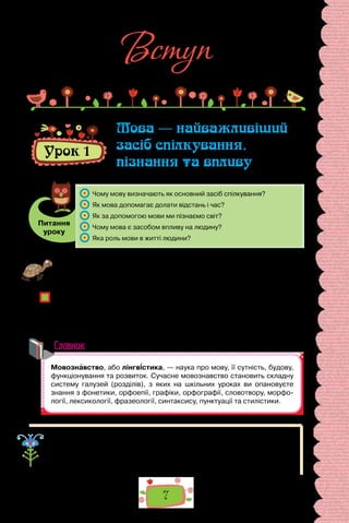 7
Вступ
Урок 1
Мова — найважливіший
засіб спілкування,
пізнання та впливу
Питання
уроку
	 Чому мову визначають як основний засіб спілкування?
	 Як мова допомагає долати відстань і час?
	 Як за допомогою мови ми пізнаємо світ?
	 Чому мова є засобом впливу на людину?
	 Яка роль мови в житті людини?
Проведіть гру «Піраміда». Позмагайтеся, хто більше впродовж хвилини
добере до слова мова спільнокореневих. Укладіть якомога довший перелік
споріднених слів, розташувавши їх від найкоротшого до найдовшого.
Про що свідчить укладене вами гніздо спільнокореневих слів?
Однозначним чи багатозначним є слово мова? Відповідь обґрунтуйте.
Як називають науку про мову? Чому мови навчаємося впродовж усього
життя?
Наскільки володіння мовою залежить від лінгвістичних знань?
Словник
Слово мова має кілька значень. Тлумачний словник, зокрема, подає
такі його значення: 1) здатність людини говорити, висловлювати свої дум-
ки; 2) мовлення, властиве кому-небудь; манера говорити; 3) те, що гово-
рять, чиїсь слова, вислови.
 