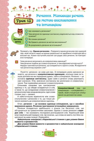 70
Урок 13
Речення. Різновиди речень
за метою висловлення
та інтонацією
Питання
уроку
	 Що називають реченням?
	 Чим речення як одиниця синтаксису відрізняється від словоспо-
лучення?
	 Які ознаки речення?
	 Які бувають речення за метою висловлення?
	 Як розрізняють речення за інтонацією?
Проведіть гру «Одним реченням». Повідомте одним реченням про художній
твір, який читаєте зараз на уроках української чи зарубіжної літератури або у
вільний час. Кожен наступний учасник гри додає своє речення, не повторю-
ючи попередні.
Чому речення визначають як комунікативну одиницю?
Чим речення подібне до словосполучення, а чим відрізняється від нього?
Нерідко трапляються речення, що складаються з одного слова. Як відрізнити
такі речення від окремих слів?
Поняття «речення» не нове для вас. З попередніх років навчання ви
знаєте, що речення є комунікативною одиницею, оскільки саме за їх-
ньою допомогою ми передаємо думки, тобто спілкуємося. Речення — це
основна одиниця синтаксису, адже саме в реченні слова реалізують
свої значення. Утім, вивчення синтаксису ми розпочали зі словосполу-
чення. Тож порівняймо речення і словосполучення.
Спільними ознаками цих синтаксичних
одиниць є те, що обидві складаються зі слів,
а також те, що складникам словосполучення і
речення властива неоднакова роль: одні слова
головні, інші — залежні.
А найістотнішою відмінністю між слово-
сполученням і реченням є те, що тільки ре-
чення належить до комунікативних одиниць.
Отже, речення — це основна одиниця спілкування, що є засобом
вираження думки. Реченню притаманне інтонаційне завершення.
Речення складається здебільшого з кількох (чи багатьох) слів, що
об’єднуються за граматичними законами. Однією з ознак речення є поря­
док слів — так називають послідовне розташування слів. Українській мові
властивий вільний порядок слів. Це означає, що слова не мають постійно за-
кріпленої за ними позиції. Порівняйте:
Найціннішою знахідкою з Кирилівської стоянки є два уламки бивня
мамонта з орнаментом.
Два уламки бивня мамонта з орнаментом є найціннішою знахідкою
з Кирилівської стоянки.
 