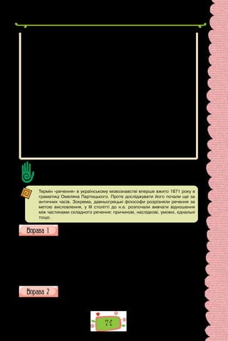 71
Перечитуючи наведені приклади, ви звернули увагу на те, що порядок
слів дає змогу дещо змінювати зміст речення, виокремлювати найважливіші
за змістом слова.
Залежно від позиції підмета та присудка в реченні розрізняють прямий
і зворотний порядок слів. За прямого порядку слів підмет розташований перед
присудком:
Сонце заходить,	 Пташечка тихне,
Гори синіють,		 Поле німіє
(Т. Шевченко).
У реченнях зі зворотним порядком слів присудок передує підметові:
Радіють люди, що одпочинуть… (Т. Шевченко).
Вільний порядок слів не заперечує сталого розташування окремих мов-
них елементів. В українській мові прийменник завжди стоїть перед іменни-
ком, звичайним є розташування прикметника перед іменником, іменника
в ролі додатка — після дієслівного присудка, наприклад: у книжці, цікава
пригода, читати книжку про мандрівки.
Зворотний порядок слів, так само як і прямий, є нормою української мови.
Зворотний порядок слів лежить в основі інверсії — тропу, який надає об-
разності, виразності висловленню, порівняйте:
В гаю далекім, в гущавині пишній,
Квіти гранати палкі розцвітають…
(Леся Українка).
Сформулюйте до тексту 5–7 запитань, які починаються словами Що? Як? Де?
Скільки? тощо; 3–4 запитання Чому?; 1–2 запитання Навіщо?
Поставте запитання один одному й вислухайте відповіді.
Термін «речення» в українському мовознавстві вперше вжито 1871 року в
граматиці Омеляна Партицького. Проте досліджувати його почали ще за
античних часів. Зокрема, давньогрецькі філософи розрізняли речення за
метою висловлення, у III столітті до н.е. розпочали вивчати відношення
між частинами складного речення: причинові, наслідкові, умовні, єднальні
тощо.
Запишіть поданий текст, розбийте його на речення. Як позначаємо
на письмі межі речень?
Що знаєте про першу Запорізьку Січ улітку 1556 року Дмитро Ви-
шневецький будує фортецю місце для неї було обрано на острові Мала
Хортиця ще й досі в південно-західній частині острова збереглися сліди
кам’яних укріплень і рештки валу з цього боку Мала Хортиця відділя-
лась від Великої Хортиці притокою Дніпра з північного заходу укріплен-
ня замикалось ровом і насипним валом із прорізом для воріт острів вкри-
вав густий дубовий ліс.
(За Володимиром Голобуцьким)
Опишіть за картиною зовнішність Дмитра Вишневецького, вико-
риставши подані словосполучення.
Горда постава; зосереджений погляд; тримає лук зі стрілою; розкішно
вбраний; козацька зачіска; шабля біля лівого бока.
 